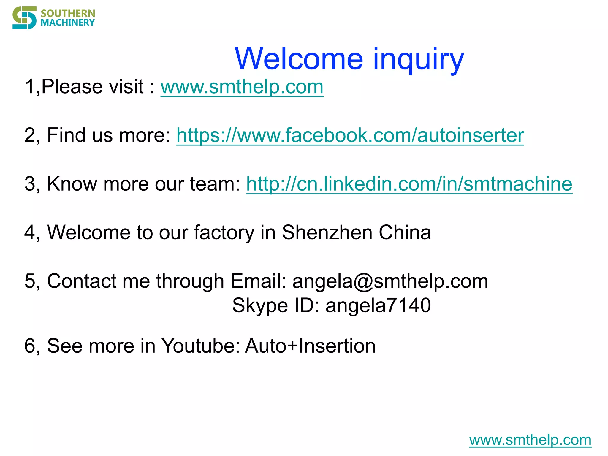 Welcome inquiry
1,Please visit : www.smthelp.com
2, Find us more: https://www.facebook.com/autoinserter
3, Know more our team: http://cn.linkedin.com/in/smtmachine
4, Welcome to our factory in Shenzhen China
5, Contact me through Email: angela@smthelp.com
Skype ID: angela7140
6, See more in Youtube: Auto+Insertion
www.smthelp.com
 