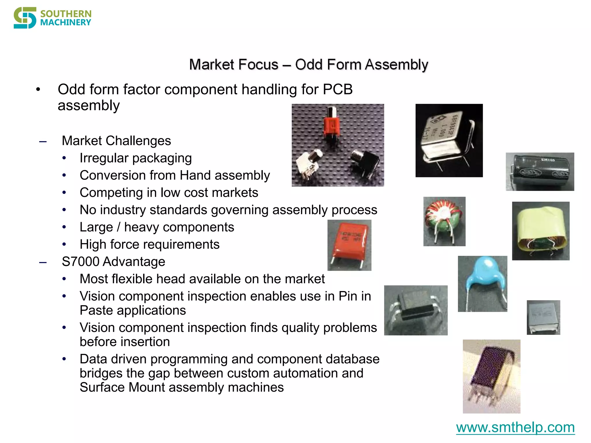 • Odd form factor component handling for PCB
assembly
– Market Challenges
• Irregular packaging
• Conversion from Hand assembly
• Competing in low cost markets
• No industry standards governing assembly process
• Large / heavy components
• High force requirements
– S7000 Advantage
• Most flexible head available on the market
• Vision component inspection enables use in Pin in
Paste applications
• Vision component inspection finds quality problems
before insertion
• Data driven programming and component database
bridges the gap between custom automation and
Surface Mount assembly machines
www.smthelp.com
 