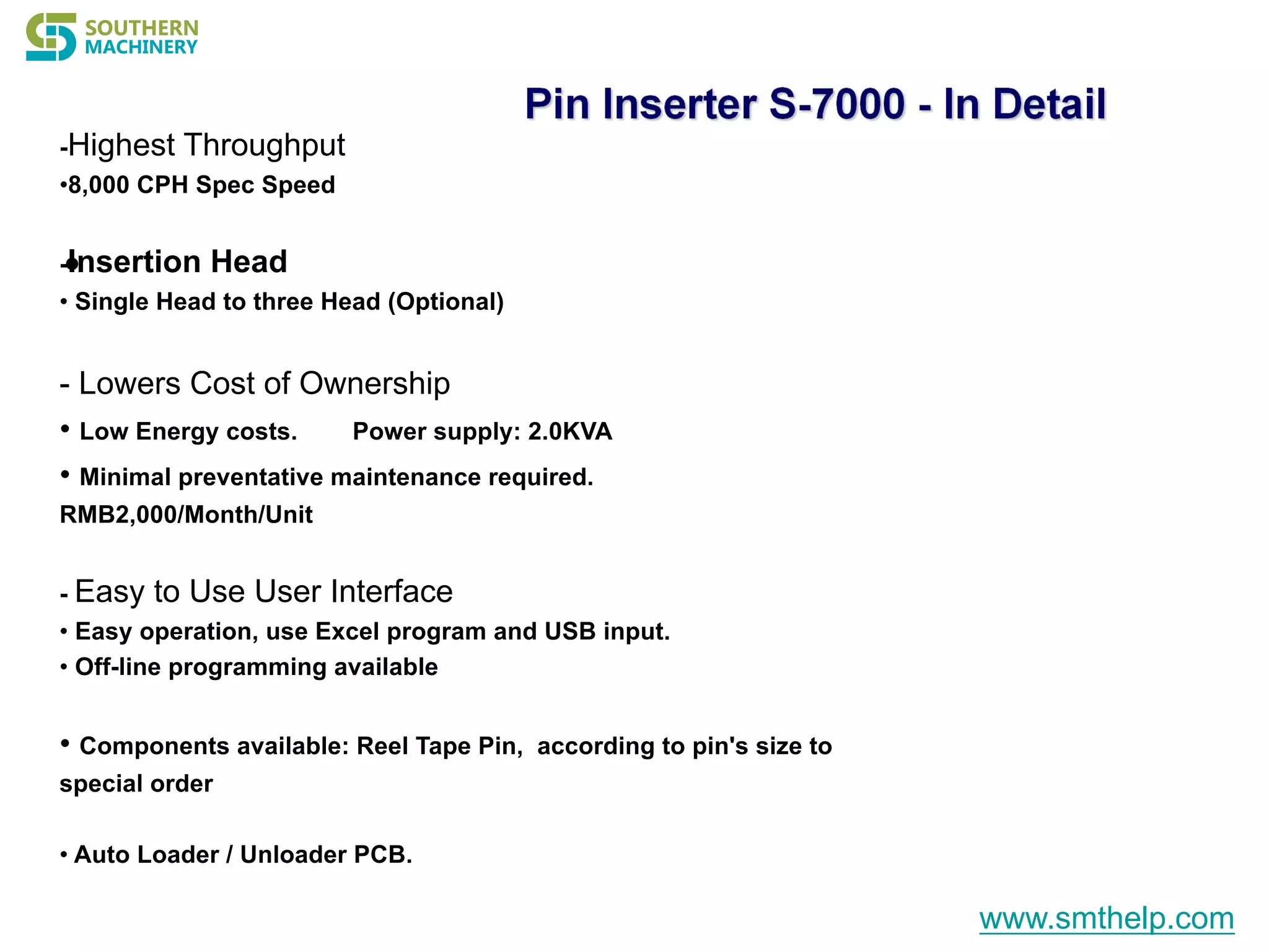 •
-Highest Throughput
•8,000 CPH Spec Speed
-Insertion Head
• Single Head to three Head (Optional)
- Lowers Cost of Ownership
• Low Energy costs. Power supply: 2.0KVA
• Minimal preventative maintenance required.
RMB2,000/Month/Unit
- Easy to Use User Interface
• Easy operation, use Excel program and USB input.
• Off-line programming available
• Components available: Reel Tape Pin, according to pin's size to
special order
• Auto Loader / Unloader PCB.
www.smthelp.com
 