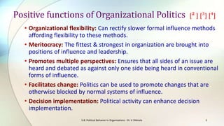 Positive functions of Organizational Politics

[² ] [³] [⁴]

• Organizational flexibility: Can rectify slower formal influence methods
affording flexibility to these methods.
• Meritocracy: The fittest & strongest in organization are brought into
positions of influence and leadership.
• Promotes multiple perspectives: Ensures that all sides of an issue are
heard and debated as against only one side being heard in conventional
forms of influence.
• Facilitates change: Politics can be used to promote changes that are
otherwise blocked by normal systems of influence.
• Decision implementation: Political activity can enhance decision
implementation.
S-8: Political Behavior in Organizations - Dr. V. Ekkirala

3

 