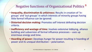 Negative functions of Organizational Politics ⁵
• Inequality, discrimination & unfairness: Results in creation of ‘ingroups’ and ‘out-groups’ in which interests of minority groups having
little formal influence can be ignored.
• Distorted decision making: Promotes self interest defeating decision
criteria.
• Inefficiency and wastage of time: Involves extensive lobbying, alliance
building and subversion of formal influence processes – uses up
enormous energy and time.
• Hoarding of power: Develops hunger for power resulting in hoarding of
power and its unequal distribution – polarization.
S-8: Political Behavior in Organizations - Dr. V. Ekkirala

4

 