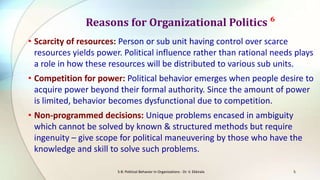 Reasons for Organizational Politics ⁶
• Scarcity of resources: Person or sub unit having control over scarce
resources yields power. Political influence rather than rational needs plays
a role in how these resources will be distributed to various sub units.

• Competition for power: Political behavior emerges when people desire to
acquire power beyond their formal authority. Since the amount of power
is limited, behavior becomes dysfunctional due to competition.
• Non-programmed decisions: Unique problems encased in ambiguity
which cannot be solved by known & structured methods but require
ingenuity – give scope for political maneuvering by those who have the
knowledge and skill to solve such problems.
S-8: Political Behavior in Organizations - Dr. V. Ekkirala

5

 