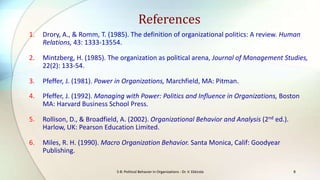 References
1.

Drory, A., & Romm, T. (1985). The definition of organizational politics: A review. Human
Relations, 43: 1333-13554.

2.

Mintzberg, H. (1985). The organization as political arena, Journal of Management Studies,
22(2): 133-54.

3.

Pfeffer, J. (1981). Power in Organizations, Marchfield, MA: Pitman.

4.

Pfeffer, J. (1992). Managing with Power: Politics and Influence in Organizations, Boston
MA: Harvard Business School Press.

5.

Rollison, D., & Broadfield, A. (2002). Organizational Behavior and Analysis (2nd ed.).
Harlow, UK: Pearson Education Limited.

6.

Miles, R. H. (1990). Macro Organization Behavior. Santa Monica, Calif: Goodyear
Publishing.
S-8: Political Behavior in Organizations - Dr. V. Ekkirala

8

 