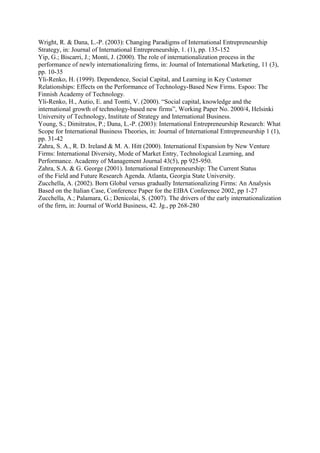 Wright, R. & Dana, L.-P. (2003): Changing Paradigms of International Entrepreneurship
Strategy, in: Journal of International Entrepreneurship, 1. (1), pp. 135-152
Yip, G.; Biscarri, J.; Monti, J. (2000). The role of internationalization process in the
performance of newly internationalizing firms, in: Journal of International Marketing, 11 (3),
pp. 10-35
Yli-Renko, H. (1999). Dependence, Social Capital, and Learning in Key Customer
Relationships: Effects on the Performance of Technology-Based New Firms. Espoo: The
Finnish Academy of Technology.
Yli-Renko, H., Autio, E. and Tontti, V. (2000). “Social capital, knowledge and the
international growth of technology-based new firms”, Working Paper No. 2000/4, Helsinki
University of Technology, Institute of Strategy and International Business.
Young, S.; Dimitratos, P.; Dana, L.-P. (2003): International Entrepreneurship Research: What
Scope for International Business Theories, in: Journal of International Entrepreneurship 1 (1),
pp. 31-42
Zahra, S. A., R. D. Ireland & M. A. Hitt (2000). International Expansion by New Venture
Firms: International Diversity, Mode of Market Entry, Technological Learning, and
Performance. Academy of Management Journal 43(5), pp 925-950.
Zahra, S.A. & G. George (2001). International Entrepreneurship: The Current Status
of the Field and Future Research Agenda. Atlanta, Georgia State University.
Zucchella, A. (2002). Born Global versus gradually Internationalizing Firms: An Analysis
Based on the Italian Case, Conference Paper for the EIBA Conference 2002, pp 1-27
Zucchella, A.; Palamara, G.; Denicolai, S. (2007). The drivers of the early internationalization
of the firm, in: Journal of World Business, 42. Jg., pp 268-280

 