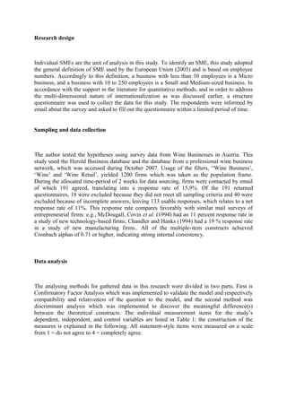 Research design

Individual SMEs are the unit of analysis in this study. To identify an SME, this study adopted
the general definition of SME used by the European Union (2005) and is based on employee
numbers. Accordingly to this definition, a business with less than 10 employees is a Micro
business, and a business with 10 to 250 employees is a Small and Medium-sized business. In
accordance with the support in the literature for quantitative methods, and in order to address
the multi-dimensional nature of internationalization as was discussed earlier, a structure
questionnaire was used to collect the data for this study. The respondents were informed by
email about the survey and asked to fill out the questionnaire within a limited period of time.
Sampling and data collection

The author tested the hypotheses using survey data from Wine Businesses in Austria. This
study used the Herold Business database and the database from a professional wine business
network, which was accessed during October 2007. Usage of the filters, “Wine Business’,
‘Wine’ and ‘Wine Retail’, yielded 1200 firms which was taken as the population frame.
During the allocated time-period of 2 weeks for data sourcing, firms were contacted by email
of which 191 agreed, translating into a response rate of 15,9%. Of the 191 returned
questionnaires, 18 were excluded because they did not meet all sampling criteria and 40 were
excluded because of incomplete answers, leaving 133 usable responses, which relates to a net
response rate of 11%. This response rate compares favorably with similar mail surveys of
entrepreneurial firms: e.g., McDougall, Covin et al. (1994) had an 11 percent response rate in
a study of new technology-based firms; Chandler and Hanks (1994) had a 19 % response rate
in a study of new manufacturing firms.. All of the multiple-item constructs achieved
Cronbach alphas of 0.71 or higher, indicating strong internal consistency.

Data analysis

The analysing methods for gathered data in this research were divided in two parts. First is
Confirmatory Factor Analysis which was implemented to validate the model and respectively
compatibility and relativeness of the question to the model, and the second method was
discriminant analysis which was implemented to discover the meaningful difference(s)
between the theoretical constructs. The individual measurement items for the study’s
dependent, independent, and control variables are listed in Table 1; the construction of the
measures is explained in the following. All statement-style items were measured on a scale
from 1 = do not agree to 4 = completely agree.

 