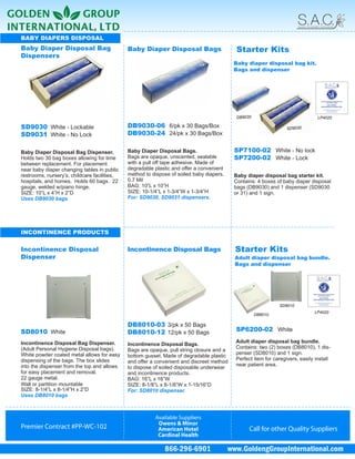 BABY DIAPERS DISPOSAL
Baby Diaper Disposal Bag                      Baby Diaper Disposal Bags                     Starter Kits
Dispensers
                                                                                           Baby diaper disposal bag kit.
                                                                                           Bags and dispenser




                                                                                            DB9030                               LP4020

SD9030 White - Lockable                       DB9030-06 6/pk x 30 Bags/Box                                         SD9030
SD9031 White - No Lock                        DB9030-24 24/pk x 30 Bags/Box

Baby Diaper Disposal Bag Dispenser.           Baby Diaper Disposal Bags.                   SP7100-02 White - No lock
Holds two 30 bag boxes allowing for time      Bags are opaque, unscented, sealable         SP7200-02 White - Lock
between replacement. For placement            with a pull off tape adhesive. Made of
near baby diaper changing tables in public    degradable plastic and offer a convenient
restrooms, nursery’s, childcare facilities,   method to dispose of soiled baby diapers.    Baby diaper disposal bag starter kit.
hospitals, and homes. Holds 60 bags. 22       0.7 Mil                                      Contains: 4 boxes of baby diaper disposal
gauge, welded w/piano hinge.                  BAG: 10”L x 10”H                             bags (DB9030) and 1 dispenser (SD9030
SIZE: 10”L x 4”H x 2”D                        SIZE: 10-1/4”L x 1-3/4”W x 1-3/4”H           or 31) and 1 sign.
Uses DB9030 bags                              For: SD9030, SD9031 dispensers.




INCONTINENCE PRODUCTS

Incontinence Disposal                         Incontinence Disposal Bags                    Starter Kits
Dispenser                                                                                   Adult diaper disposal bag bundle.
                                                                                            Bags and dispenser




                                                                                                               SD8010
                                                                                                                               LP4020
                                                                                                     DB8010

                                              DB8010-03 3/pk x 50 Bags
SD8010 White                                  DB8010-12 12/pk x 50 Bags                     SP6200-02 White

Incontinence Disposal Bag Dispenser.                                                        Adult diaper disposal bag bundle.
                                              Incontinence Disposal Bags.
(Adult Personal Hygiene Disposal bags).                                                     Contains: two (2) boxes (DB8010), 1 dis-
                                              Bags are opaque, pull string closure and a
White powder coated metal allows for easy                                                   penser (SD8010) and 1 sign.
                                              bottom gusset. Made of degradable plastic
dispensing of the bags. The box slides                                                      Perfect item for caregivers, easily install
                                              and offer a convenient and discreet method
into the dispenser from the top and allows                                                  near patient area.
                                              to dispose of soiled disposable underwear
for easy placement and removal.               and incontinence products.
22 gauge metal.                               BAG: 16”L x 16”W
Wall or partition mountable                   SIZE: 8-1/8”L x 8-1/8”W x 1-15/16”D
SIZE: 8-1/4”L x 8-1/4”H x 2”D                 For: SD8010 dispenser.
Uses DB8010 bags



                                                         Available Suppliers
                                                          Owens & Minor
Premier Contract #PP-WC-102                               American Hotel                          Call for other Quality Suppliers
                                                          Cardinal Health

                                                             866-296-6901                 www.GoldengGroupInternational.com
 