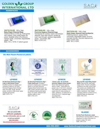 HANDIPACKS




  SH7010-00 100 x 3/pk                              SH7008-00 100 x 3/pk
  Baby Diaper Disposal Bags                         Feminine Hygiene Disposal bags                      SH7050-00 100 x 3/pk
  Great for Mom’s on the go, hotel guests           Handipacks for sanitary napkin and tampon           Adult diaper disposal bag handipacks
  with children. Easy soiled diaper dis-            disposal. Easy twist closure, double ply            Pullstring closure, opaque white,
  posal. Sealable w/tear off enclosure.             (can’t see through), sanitary degradable            unscented, degradable plastic (environ-
  Opaque white, unscented, degradeable              packs. Unscented, 2Mil                              mentally friendly). Discreet disposal and
  plastic, .7Mil                                    BAG: 4.5”W x 9”L                                    helps contain odor.
  BAG: 10”L x 10”W, 2” bottom gusset                                                                    BAG: 16”L x 16”W




     ACCESSORIES

 Do Not Flush Posters/Labels




            LP4000                                 LP4020                                LP4030                                  LP4040
Do Not Flush Restroom Sign -            Do Not Flush Restroom Sign -           “Green Lady” do not flush                Bag and Bin Used Baby Diaper
Lady in Red Shoes Poster.               Public Bathroom. Excellent             feminine hygiene items poster.           Items. Bag and Bin used baby
Excellent product to display your       product to display your company’s      Never flush personal hygiene             diaper items. Prevent unhealthy
company’s desire to not have            desire to not have Personal            items in toilet." Instructions for       conditions and help control odor.
Personal Hygiene Items ﬂushed           Hygiene Items ﬂushed down the          proper use of the S.A.C. products.       The posters are available 80 lb
down the toilet. Small, discreet        toilet. Small, discreet poster, with   The posters are available in 80 lb       paper stock for easy posting on
poster, printed on 80lb cover, water    an adhesive backing and gloss          paper stock for easy posting on          walls or partitions, near diaper
resistant gloss ﬁnish.                  ﬁnish. For public restroom stall       walls, partitions, on waste bins or      changing stations or where S.A.C.
SIZE: 5”W x 7”H                         partition walls or door.               where the S.A.C. disposal bags           disposal bags are dispensed.
                                        SIZE: 5”W x 5”H                        are dispensed.                           SIZE: 5”W x 5”H
                                                                               SIZE: 5”W x 5”H




         We can assist with                                                                                                    SL4000
       all S.A.C. products,                                                                                           Do Not Flush Restroom Label.
 for more information, give us a call                                                                                 Self adhesive backing labels to afﬁx to
        or visit our website!                                                                                         dispenser for direct instruction on
           866-296-6901                                                                                               product usage. Per each.
Sales@GoldenGroupInternational.com                                                                                    SIZE: 3”W x 2”H


                                                                         866-296-6901               www.GoldenGroupInternational.com
 