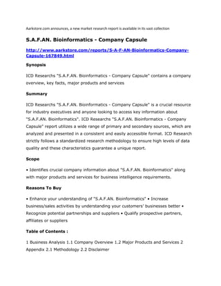 Aarkstore.com announces, a new market research report is available in its vast collection

S.A.F.AN. Bioinformatics - Company Capsule

http://www.aarkstore.com/reports/S-A-F-AN-Bioinformatics-Company-
Capsule-167849.html

Synopsis

ICD Researchs "S.A.F.AN. Bioinformatics - Company Capsule" contains a company
overview, key facts, major products and services

Summary

ICD Researchs "S.A.F.AN. Bioinformatics - Company Capsule" is a crucial resource
for industry executives and anyone looking to access key information about
"S.A.F.AN. Bioinformatics". ICD Researchs "S.A.F.AN. Bioinformatics - Company
Capsule" report utilizes a wide range of primary and secondary sources, which are
analyzed and presented in a consistent and easily accessible format. ICD Research
strictly follows a standardized research methodology to ensure high levels of data
quality and these characteristics guarantee a unique report.

Scope

• Identifies crucial company information about "S.A.F.AN. Bioinformatics" along
with major products and services for business intelligence requirements.

Reasons To Buy

• Enhance your understanding of "S.A.F.AN. Bioinformatics" • Increase
business/sales activities by understanding your customers’ businesses better •
Recognize potential partnerships and suppliers • Qualify prospective partners,
affiliates or suppliers

Table of Contents :

1 Business Analysis 1.1 Company Overview 1.2 Major Products and Services 2
Appendix 2.1 Methodology 2.2 Disclaimer
 