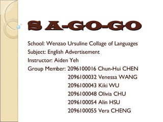 S A-GO-GO School: Wenzao Ursuline Collage of Languages Subject: English Advertisement Instructor: Aiden Yeh Group Member: 2096100016 Chun-Hui CHEN 2096100032 Venessa WANG 2096100043 Kiki WU 2096100048 Olivia CHU 2096100054 Alin HSU 2096100055 Vera CHENG 