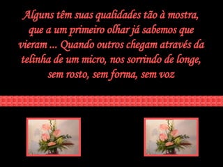 Alguns têm suas qualidades tão à mostra, que a um primeiro olhar já sabemos que vieram ... Quando outros chegam através da telinha de um micro, nos sorrindo de longe, sem rosto, sem forma, sem voz 