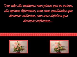 Uns não são melhores nem piores que os outros, são apenas diferentes, com suas qualidades que devemos salientar, com seus defeitos que devemos enfrentar...  