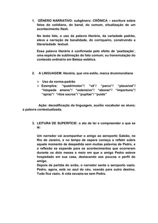 1. GÊNERO NARRATIVO: subgênero: CRÔNICA – escritura sobre
fatos do cotidiano, do banal, do comum, situalização de um
acontecimento flash.
No texto lido, o uso da palavra literária, da variedade padrão,
eleva a narração da banalidade, do corriqueiro, construindo a
literariedade textual.
Essa palavra literária é confirmada pelo efeito de ‘poetização’,
uma espécie de sublimação do fato comum; ou transmutação do
conteúdo ordinário em Beleza estética.
2. A LINGUAGEM: literária, que vira estilo, marca drummondiana
 Uso da norma-padrão
 Exemplos: “quadrimotor”/ “vã”/ “parco”/ “plausível”/
“hóspede ameno”/ “ostensivo”/ “abonar”/ “importuno”/
“apraz”/ “ritos sacros”/ “pupilas”/ “puído”
Ação: decodificação da linguagem, auxílio vocabular ao aluno;
a palavra contextualizada.
3. LEITURA DE SUPERFÍCIE: o ato de ler e compreender o que se
lê:
Um narrador vai acompanhar o amigo ao aeroporto Galeão, no
Rio de Janeiro, e no tempo de espera começa a refletir sobre
aquele momento de despedida sem muitas palavras de Pedro, e
a reflexão se expande para os acontecimentos que ocorreram
durante os dois meses e meio em que o amigo Pedro esteve
hospedado em sua casa, destacando aos poucos o perfil do
amigo.
Depois da partida do avião, o narrador sente o aeroporto vazio.
Pedro, agora, está no azul do céu, voando para outro destino.
Tudo fica vazio. A vida esvazia-se sem Pedro.
 