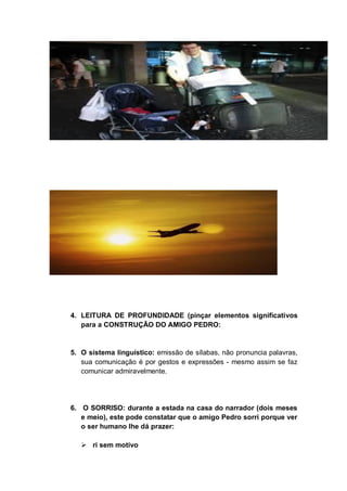 4. LEITURA DE PROFUNDIDADE (pinçar elementos significativos
para a CONSTRUÇÃO DO AMIGO PEDRO:
5. O sistema linguístico: emissão de sílabas, não pronuncia palavras,
sua comunicação é por gestos e expressões - mesmo assim se faz
comunicar admiravelmente.
6. O SORRISO: durante a estada na casa do narrador (dois meses
e meio), este pode constatar que o amigo Pedro sorri porque ver
o ser humano lhe dá prazer:
 ri sem motivo
 