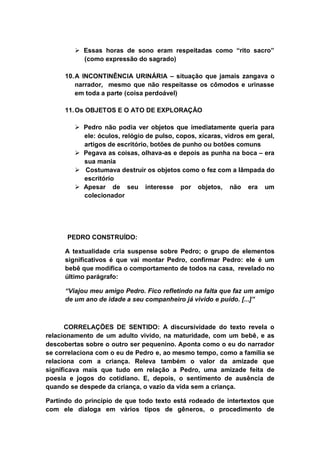  Essas horas de sono eram respeitadas como “rito sacro”
(como expressão do sagrado)
10.A INCONTINÊNCIA URINÁRIA – situação que jamais zangava o
narrador, mesmo que não respeitasse os cômodos e urinasse
em toda a parte (coisa perdoável)
11.Os OBJETOS E O ATO DE EXPLORAÇÃO
 Pedro não podia ver objetos que imediatamente queria para
ele: óculos, relógio de pulso, copos, xícaras, vidros em geral,
artigos de escritório, botões de punho ou botões comuns
 Pegava as coisas, olhava-as e depois as punha na boca – era
sua mania
 Costumava destruir os objetos como o fez com a lâmpada do
escritório
 Apesar de seu interesse por objetos, não era um
colecionador
PEDRO CONSTRUÍDO:
A textualidade cria suspense sobre Pedro; o grupo de elementos
significativos é que vai montar Pedro, confirmar Pedro: ele é um
bebê que modifica o comportamento de todos na casa, revelado no
último parágrafo:
“Viajou meu amigo Pedro. Fico refletindo na falta que faz um amigo
de um ano de idade a seu companheiro já vivido e puído. [...]”
CORRELAÇÕES DE SENTIDO: A discursividade do texto revela o
relacionamento de um adulto vivido, na maturidade, com um bebê, e as
descobertas sobre o outro ser pequenino. Aponta como o eu do narrador
se correlaciona com o eu de Pedro e, ao mesmo tempo, como a família se
relaciona com a criança. Releva também o valor da amizade que
significava mais que tudo em relação a Pedro, uma amizade feita de
poesia e jogos do cotidiano. E, depois, o sentimento de ausência de
quando se despede da criança, o vazio da vida sem a criança.
Partindo do princípio de que todo texto está rodeado de intertextos que
com ele dialoga em vários tipos de gêneros, o procedimento de
 