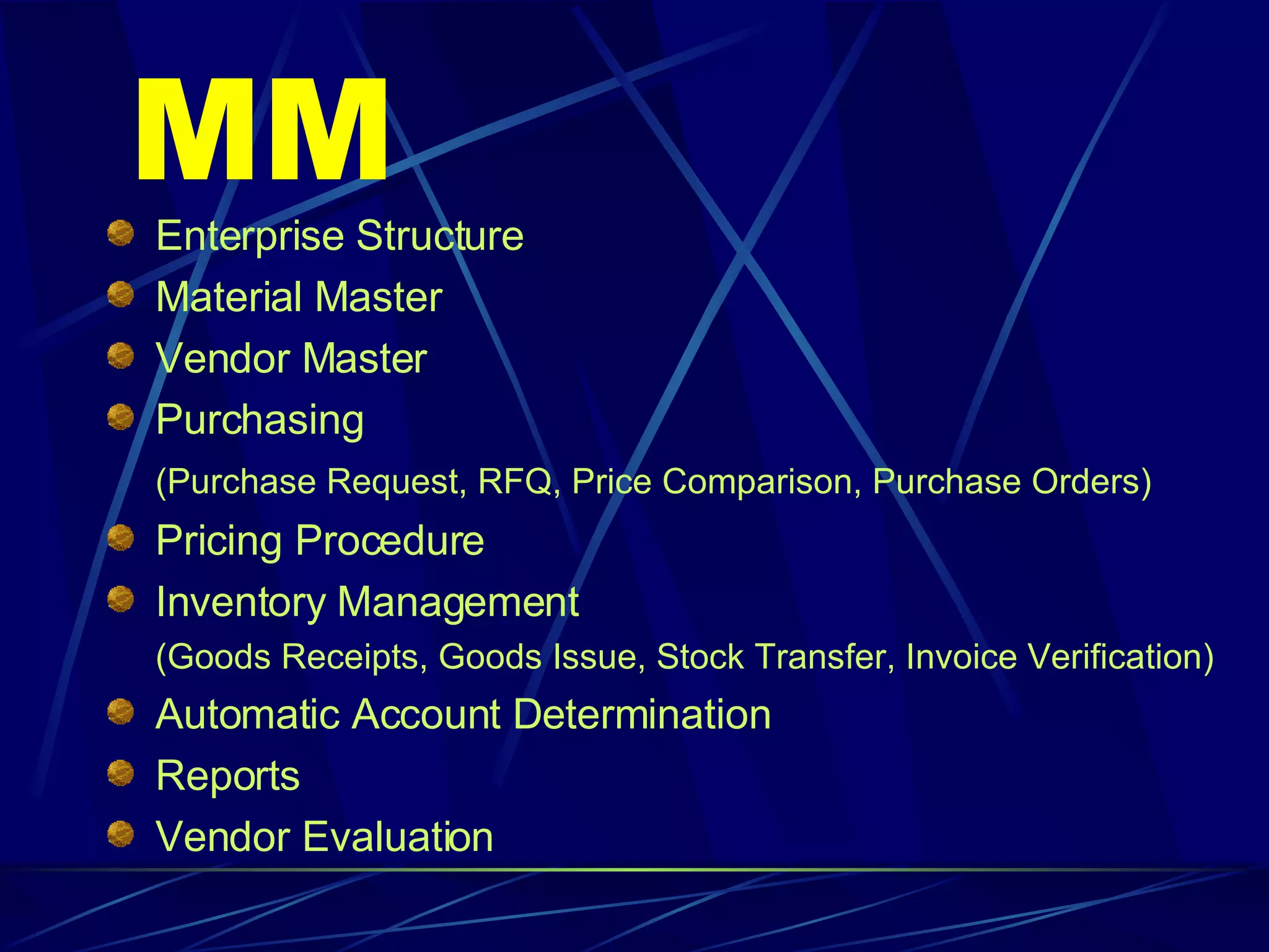MM Enterprise Structure Material Master Vendor Master Purchasing (Purchase Request, RFQ, Price Comparison, Purchase Orders) Pricing Procedure Inventory Management (Goods Receipts, Goods Issue, Stock Transfer, Invoice Verification) Automatic Account Determination Reports Vendor Evaluation 