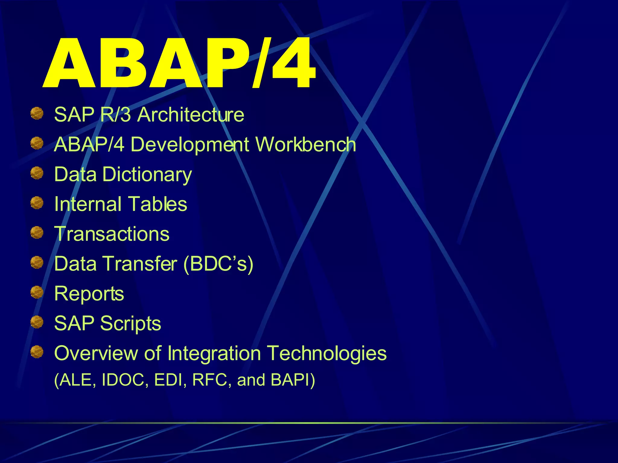 ABAP/4 SAP R/3 Architecture  ABAP/4 Development Workbench Data Dictionary Internal Tables Transactions Data Transfer (BDC’s) Reports SAP Scripts Overview of Integration Technologies (ALE, IDOC, EDI, RFC, and BAPI) 