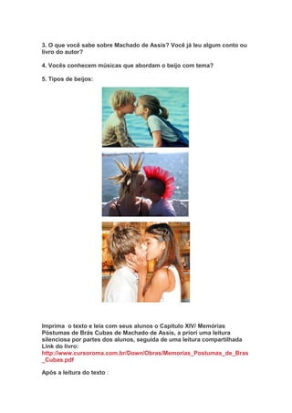 3. O que você sabe sobre Machado de Assis? Você já leu algum conto ou
livro do autor?
4. Vocês conhecem músicas que abordam o beijo com tema?
5. Tipos de beijos:
Imprima o texto e leia com seus alunos o Capítulo XIV/ Memórias
Póstumas de Brás Cubas de Machado de Assis, a priori uma leitura
silenciosa por partes dos alunos, seguida de uma leitura compartilhada
Link do livro:
http://www.cursoroma.com.br/Down/Obras/Memorias_Postumas_de_Bras
_Cubas.pdf
Após a leitura do texto :
 