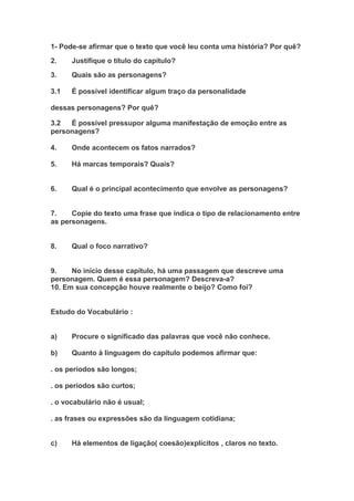 1- Pode-se afirmar que o texto que você leu conta uma história? Por quê?
2. Justifique o título do capítulo?
3. Quais são as personagens?
3.1 É possível identificar algum traço da personalidade
dessas personagens? Por quê?
3.2 É possível pressupor alguma manifestação de emoção entre as
personagens?
4. Onde acontecem os fatos narrados?
5. Há marcas temporais? Quais?
6. Qual é o principal acontecimento que envolve as personagens?
7. Copie do texto uma frase que indica o tipo de relacionamento entre
as personagens.
8. Qual o foco narrativo?
9. No início desse capítulo, há uma passagem que descreve uma
personagem. Quem é essa personagem? Descreva-a?
10. Em sua concepção houve realmente o beijo? Como foi?
Estudo do Vocabulário :
a) Procure o significado das palavras que você não conhece.
b) Quanto à linguagem do capítulo podemos afirmar que:
. os períodos são longos;
. os períodos são curtos;
. o vocabulário não é usual;
. as frases ou expressões são da linguagem cotidiana;
c) Há elementos de ligação( coesão)explícitos , claros no texto.
 