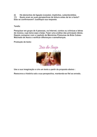 d) Há elementos de ligação (coesão), implícitos, subentendidos.
11) Quais eram as suas perspectivas de leitura antes de ler o texto?
Elas se confirmaram? Justifique sua resposta:
Tarefa:
Pesquisar em grupo de 4 pessoas, na Internet, contos ou crônicas e letras
de música, cujo tema seja o beijo. Fazer uma análise das principais ideias.
Depois comparar com o capítulo de Memórias Póstumas de Brás Cubas-
Machado de Assis e verificar diferenças e semelhanças.
Produção de texto:
Use a sua imaginação e crie um texto a partir da proposta abaixo :
Reescreva a história sob a sua perspectiva, mantendo-se fiel ao enredo.
 