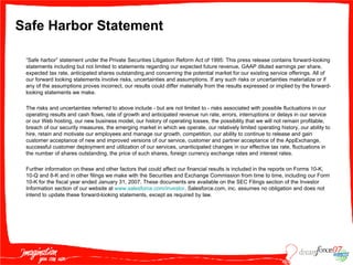 Safe Harbor Statement “ Safe harbor” statement under the Private Securities Litigation Reform Act of 1995: This press release contains forward-looking statements including but not limited to statements regarding our expected future revenue, GAAP diluted earnings per share, expected tax rate, anticipated shares outstanding,and concerning the potential market for our existing service offerings. All of our forward looking statements involve risks, uncertainties and assumptions. If any such risks or uncertainties materialize or if any of the assumptions proves incorrect, our results could differ materially from the results expressed or implied by the forward-looking statements we make. The risks and uncertainties referred to above include - but are not limited to - risks associated with possible fluctuations in our operating results and cash flows, rate of growth and anticipated revenue run rate, errors, interruptions or delays in our service or our Web hosting, our new business model, our history of operating losses, the possibility that we will not remain profitable, breach of our security measures, the emerging market in which we operate, our relatively limited operating history, our ability to hire, retain and motivate our employees and manage our growth, competition, our ability to continue to release and gain customer acceptance of new and improved versions of our service, customer and partner acceptance of the AppExchange, successful customer deployment and utilization of our services, unanticipated changes in our effective tax rate, fluctuations in the number of shares outstanding, the price of such shares, foreign currency exchange rates and interest rates.  Further information on these and other factors that could affect our financial results is included in the reports on Forms 10-K, 10-Q and 8-K and in other filings we make with the Securities and Exchange Commission from time to time, including our Form 10-K for the fiscal year ended January 31, 2007. These documents are available on the SEC Filings section of the Investor Information section of our website at  www.salesforce.com /investor . Salesforce.com, inc. assumes no obligation and does not intend to update these forward-looking statements, except as required by law. 