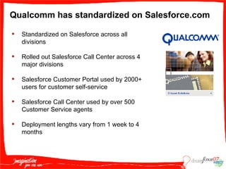 Qualcomm has standardized on Salesforce.com Standardized on Salesforce across all divisions Rolled out Salesforce Call Center across 4 major divisions Salesforce Customer Portal used by 2000+ users for customer self-service  Salesforce Call Center used by over 500 Customer Service agents Deployment lengths vary from 1 week to 4 months 