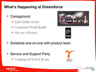 What’s Happening at Dreamforce Campground  Call Center booth Customer Portal Booth Win an i-Phone! Schedule one-on-one with product team Service and Support Party Tuesday 9/18 at 6:30 pm 