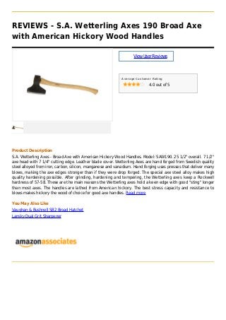 REVIEWS - S.A. Wetterling Axes 190 Broad Axe
with American Hickory Wood Handles
ViewUserReviews
Average Customer Rating
4.0 out of 5
Product Description
S.A. Wetterling Axes - Broad Axe with American Hickory Wood Handles. Model: SAW190. 25 1/2" overall. 7 1/2"
axe head with 7 1/4" cutting edge. Leather blade cover. Wetterling Axes are hand forged from Swedish quality
steel alloyed from iron, carbon, silicon, manganese and vanadium. Hand forging uses presses that deliver many
blows, making the axe edges stronger than if they were drop forged. The special axe steel alloy makes high
quality hardening possible. After grinding, hardening and tempering, the Wetterling axes keep a Rockwell
hardness of 57-58. These are the main reasons the Wetterling axes hold a keen edge with good "sting" longer
than most axes. The handles are lathed from American hickory. The best stress capacity and resistance to
blows makes hickory the wood of choice for good axe handles. Read more
You May Also Like
Vaughan & Bushnell SB2 Broad Hatchet
Lansky Dual Grit Sharpener
 