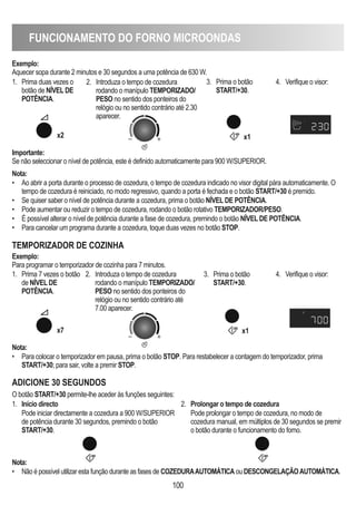 FUNCIONAMENTO DO FORNO MICROONDAS
100
Exemplo:
Aquecer sopa durante 2 minutos e 30 segundos a uma potência de 630 W.
Importante:
Se não seleccionar o nível de potência, este é definido automaticamente para 900 W/SUPERIOR.
Nota:
• Para colocar o temporizador em pausa, prima o botão STOP. Para restabelecer a contagem do temporizador, prima
START/+30; para sair, volte a premir STOP.
Nota:
• Ao abrir a porta durante o processo de cozedura, o tempo de cozedura indicado no visor digital pára automaticamente. O
tempo de cozedura é reiniciado, no modo regressivo, quando a porta é fechada e o botão START/+30 é premido.
• Se quiser saber o nível de potência durante a cozedura, prima o botão NÍVEL DE POTÊNCIA.
• Pode aumentar ou reduzir o tempo de cozedura, rodando o botão rotativo TEMPORIZADOR/PESO.
• É possível alterar o nível de potência durante a fase de cozedura, premindo o botão NÍVEL DE POTÊNCIA.
• Para cancelar um programa durante a cozedura, toque duas vezes no botão STOP.
1. Prima duas vezes o
botão de NÍVEL DE
POTÊNCIA.
2. Introduza o tempo de cozedura
rodando o manípulo TEMPORIZADO/
PESO no sentido dos ponteiros do
relógio ou no sentido contrário até 2.30
aparecer.
3. Prima o botão
START/+30.
4. Verifique o visor:
x2 x1
1. Prima 7 vezes o botão
de NÍVEL DE
POTÊNCIA.
2. Introduza o tempo de cozedura
rodando o manípulo TEMPORIZADO/
PESO no sentido dos ponteiros do
relógio ou no sentido contrário até
7.00 aparecer.
3. Prima o botão
START/+30.
4. Verifique o visor:
TEMPORIZADOR DE COZINhA
Exemplo:
Para programar o temporizador de cozinha para 7 minutos.
x7 x1
ADICIONE 30 SEGUNDOS
1. Início directo
Pode iniciar directamente a cozedura a 900 W/SUPERIOR
de potência durante 30 segundos, premindo o botão
START/+30.
2. Prolongar o tempo de cozedura
Pode prolongar o tempo de cozedura, no modo de
cozedura manual, em múltiplos de 30 segundos se premir
o botão durante o funcionamento do forno.
Nota:
• Não é possível utilizar esta função durante as fases de COZEDURAAUTOMÁTICA ou DESCONGELAÇÃOAUTOMÁTICA.
O botão START/+30 permite-lhe aceder às funções seguintes:
 