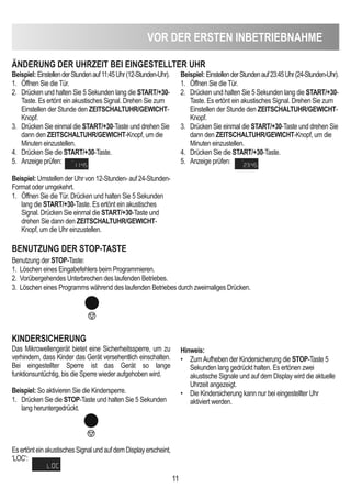 11
VOR deR eRSTen inBeTRieBnAHMe
ÄndeRUnG deR UHRZeiT Bei einGeSTeLLTeR UHR
Beispiel: EinstellenderStundenauf11:45Uhr(12-Stunden-Uhr).
1. Öffnen Sie die Tür.
2. Drücken und halten Sie 5 Sekunden lang die START/+30-
Taste. Es ertönt ein akustisches Signal. Drehen Sie zum
Einstellen der Stunde den ZeiTScHALTUHR/GeWicHT-
Knopf.
3. Drücken Sie einmal die START/+30-Taste und drehen Sie
dann den ZeiTScHALTUHR/GeWicHT-Knopf, um die
Minuten einzustellen.
4. Drücken Sie die START/+30-Taste.
5. Anzeige prüfen:
Beispiel: Umstellen der Uhr von 12-Stunden- auf 24-Stunden-
Format oder umgekehrt.
1. Öffnen Sie die Tür. Drücken und halten Sie 5 Sekunden
lang die START/+30-Taste. Es ertönt ein akustisches
Signal. Drücken Sie einmal die START/+30-Taste und
drehen Sie dann den ZeiTScHALTUHR/GeWicHT-
Knopf, um die Uhr einzustellen.
Beispiel: EinstellenderStundenauf23:45Uhr(24-Stunden-Uhr).
1. Öffnen Sie die Tür.
2. Drücken und halten Sie 5 Sekunden lang die START/+30-
Taste. Es ertönt ein akustisches Signal. Drehen Sie zum
Einstellen der Stunde den ZeiTScHALTUHR/GeWicHT-
Knopf.
3. Drücken Sie einmal die START/+30-Taste und drehen Sie
dann den ZeiTScHALTUHR/GeWicHT-Knopf, um die
Minuten einzustellen.
4. Drücken Sie die START/+30-Taste.
5. Anzeige prüfen:
BenUTZUnG deR STOP-TASTe
Benutzung der STOP-Taste:
1. Löschen eines Eingabefehlers beim Programmieren.
2. Vorübergehendes Unterbrechen des laufenden Betriebes.
3. Löschen eines Programms während des laufenden Betriebes durch zweimaliges Drücken.
KindeRSicHeRUnG
Das Mikrowellengerät bietet eine Sicherheitssperre, um zu
verhindern, dass Kinder das Gerät versehentlich einschalten.
Bei eingestellter Sperre ist das Gerät so lange
funktionsuntüchtig, bis die Sperre wieder aufgehoben wird.
Beispiel: So aktivieren Sie die Kindersperre.
1. Drücken Sie die STOP-Taste und halten Sie 5 Sekunden
lang heruntergedrückt.
EsertönteinakustischesSignalundaufdemDisplayerscheint‚
‘LOC’:
Hinweis:
• ZumAufheben der Kindersicherung die STOP-Taste 5
Sekunden lang gedrückt halten. Es ertönen zwei
akustische Signale und auf dem Display wird die aktuelle
Uhrzeit angezeigt.
• Die Kindersicherung kann nur bei eingestellter Uhr
aktiviert werden.
 