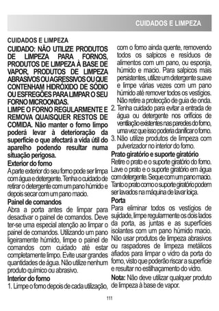 CUIDADOS E LIMPEZA
111
CUIDADO: NÃO UTILIZE PRODUTOS
DE LIMPEZA PARA FORNOS,
PRODUTOS DE LIMPEZAÀ BASE DE
VAPOR, PRODUTOS DE LIMPEZA
ABRASIVOSOUAGRESSIVOSOUqUE
CONTENhAM hIDRóXIDO DE SóDIO
OUESFREGÕESPARALIMPAROSEU
FORNOMICROONDAS.
LIMPEOFORNOREGULARMENTEE
REMOVA qUAISqUER RESTOS DE
COMIDA. Não manter o forno limpo
poderá levar à deterioração da
superfície o que afectará a vida útil do
aparelho podendo resultar numa
situaçãoperigosa.
Exteriordoforno
Aparteexteriordoseufornopodeserlimpa
comáguaedetergente.Tenhaocuidadode
retirarodetergentecomumpanohúmidoe
depoissecarcomumpanomacio.
Paineldecomandos
Abra a porta antes de limpar para
desactivar o painel de comandos. Deve
ter-se uma especial atenção ao limpar o
painel de comandos. Utilizando um pano
ligeiramente húmido, limpe o painel de
comandos com cuidado até estar
completamentelimpo.Eviteusargrandes
quantidadesdeágua.Nãoutilizenenhum
produtoquímicoouabrasivo.
Interiordoforno
1.Limpeofornodepoisdecadautilização,
com o forno ainda quente, removendo
todos os salpicos e resíduos de
alimentos com um pano, ou esponja,
húmido e macio. Para salpicos mais
persistentes,utilizeumdetergentesuave
e limpe várias vezes com um pano
húmidoatéremovertodososvestígios.
Nãoretireaprotecçãodeguiadeonda.
2. Tenha cuidado para evitar a entrada de
água ou detergente nos orifícios de
ventilaçãoexistentesnasparedesdoforno,
umavezqueissopoderiadanificaroforno.
3.Não utilize produtos de limpeza com
pulverizadornointeriordoforno.
Pratogiratórioesuportegiratório
Retireopratoeosuportegiratóriodoforno.
Laveopratoeosuportegiratórioemágua
comdetergente.Sequecomumpanomacio.
Tantoopratocomoosuportegiratóriopodem
serlavadosnamáquinadelavarloiça.
Porta
Para eliminar todos os vestígios de
sujidade,limperegularmenteosdoislados
da porta, as juntas e as superfícies
isolantes com um pano húmido macio.
Não usar produtos de limpeza abrasivos
ou raspadores de limpeza metálicos
afiados para limpar o vidro da porta do
forno,vistoquepoderãoriscarasuperfície
eresultarnoestilhaçamentodovidro.
Nota: Não deve utilizar qualquer produto
delimpezaàbasedevapor.
CUIDADOS E LIMPEZA
 