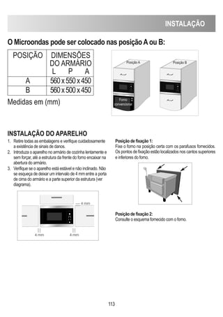 INSTALAÇÃO
113
O Microondas pode ser colocado nas posiçãoAou B:
POSIÇÃO DIMENSÕES
DO ARMÁRIO
L P A
A 560x550x450
B 560x500x450
INSTALAÇÃO DO APARELhO
1. Retire todas as embalagens e verifique cuidadosamente
a existência de sinais de danos.
2. Introduza o aparelho no armário de cozinha lentamente e
sem forçar, até a estrutura da frente do forno encaixar na
abertura do armário.
3. Verifique se o aparelho está estável e não inclinado. Não
se esqueça de deixar um intervalo de 4 mm entre a porta
de cima do armário e a parte superior da estrutura (ver
diagrama).
Posição de fixação 1:
Fixe o forno na posição certa com os parafusos fornecidos.
Os pontos de fixação estão localizados nos cantos superiores
e inferiores do forno.
Posição de fixação 2:
Consulte o esquema fornecido com o forno.
Medidas em (mm)
D
Posição A Posição B
Forno
convencional
4 mm
4 mm
4 mm
 