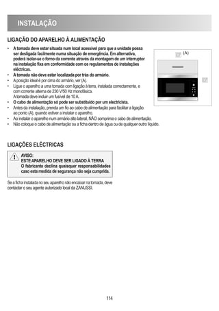 INSTALAÇÃO
114
LIGAÇÃO DO APARELhO À ALIMENTAÇÃO
LIGAÇÕES ELÉCTRICAS
• Atomada deve estar situada num local acessível para que a unidade possa
ser desligada facilmente numa situação de emergência. Em alternativa,
poderá isolar-se o forno da corrente através da montagem de um interruptor
na instalação fixa em conformidade com os regulamentos de instalações
eléctricas.
• Atomada não deve estar localizada por trás do armário.
• Aposição ideal é por cima do armário, ver (A).
• Ligue o aparelho a uma tomada com ligação à terra, instalada correctamente, e
com corrente alterna de 230 V/50 Hz monofásica.
Atomada deve incluir um fusível de 10A.
• O cabo de alimentação só pode ser substituído por um electricista.
• Antes da instalação, prenda um fio ao cabo de alimentação para facilitar a ligação
ao ponto (A), quando estiver a instalar o aparelho.
• Ao instalar o aparelho num armário alto lateral, NÃO comprima o cabo de alimentação.
• Não coloque o cabo de alimentação ou a ficha dentro de água ou de qualquer outro líquido.
(A)
Seafichainstaladanoseuaparelhonãoencaixarnatomada,deve
contactar o seu agente autorizado local da ZANUSSI.
AVISO:
ESTEAPARELhO DEVE SER LIGADO À TERRA
O fabricante declina quaisquer responsabilidades
caso esta medida de segurança não seja cumprida.
 