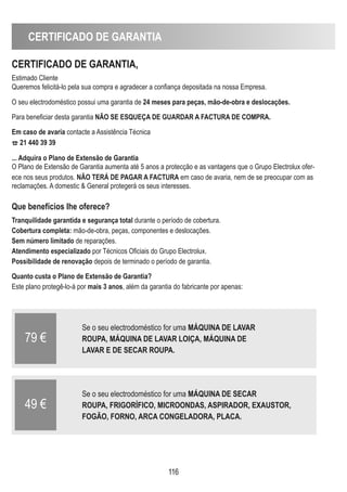 CERTIFICADO DE GARANTIA
116
CERTIFICADO DE GARANTIA,
Estimado Cliente
Queremos felicitá-lo pela sua compra e agradecer a confiança depositada na nossa Empresa.
O seu electrodoméstico possui uma garantia de 24 meses para peças, mão-de-obra e deslocações.
Para beneficiar desta garantia NÃO SE ESqUEÇA DE GUARDAR A FACTURA DE COMPRA.
Em caso de avaria contacte a Assistência Técnica
¤ 21 440 39 39
... Adquira o Plano de Extensão de Garantia
O Plano de Extensão de Garantia aumenta até 5 anos a protecção e as vantagens que o Grupo Electrolux ofer-
ece nos seus produtos. NÃO TERÁ DE PAGAR A FACTURA em caso de avaria, nem de se preocupar com as
reclamações. A domestic  General protegerá os seus interesses.
que benefícios Ihe oferece?
Tranquilidade garantida e segurança total durante o período de cobertura.
Cobertura completa: mão-de-obra, peças, componentes e deslocações.
Sem número limitado de reparações.
Atendimento especializado por Técnicos Oficiais do Grupo Electrolux.
Possibilidade de renovação depois de terminado o período de garantia.
quanto custa o Plano de Extensão de Garantia?
Este plano protegê-lo-á por mais 3 anos, além da garantia do fabricante por apenas:
Se o seu electrodoméstico for uma MÁqUINA DE LAVAR
ROUPA, MÁqUINA DE LAVAR LOIÇA, MÁqUINA DE
LAVAR E DE SECAR ROUPA.
79 €
Se o seu electrodoméstico for uma MÁqUINA DE SECAR
ROUPA, FRIGORÍFICO, MICROONDAS, ASPIRADOR, EXAUSTOR,
FOGÃO, FORNO, ARCA CONGELADORA, PLACA.
49 €
 