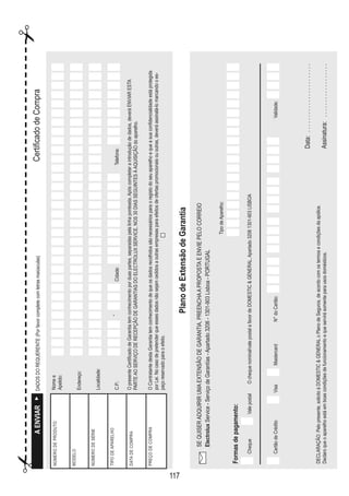 117
PlanodeExtensãodeGarantia
AENVIARDADOSDOREQUERENTE(Porfavorcompletecomletrasmaiúsculas)CertificadodeCompra
NÚMERODEPRODUTO
MODELO
NÚMERODESÉRIE
TIPODEAPARELHO
DATADECOMPRA
PREÇODECOMPRA
OpresenteCertificadodeGarantiatemconhecimentoporduaspartes,separadaspelalinhaponteada.Apóscompletaraintroduçãodedados,deveráENVIARESTA
PARTEAOSERVIÇODERECEPÇÃODEGARANTIASDOELECTROLUXSERVICE,NOS30DIASSEGUINTESÀAQUISIÇÃOdoaparelho.
OContratantedestaGarantiatemconhecimentodequeosdadosrecolhidossãonecessáriosparaoregistodoseuaparelhoequeasuaconfidencialidadeestáprotegida
porLei.Nocasodepretenderqueessesdadosnãosejamcedidosaoutrasempresasparaefeitosdeofertaspromocionaisououtras,deveráassinalá-lomarcandooes-
paçoreservadoparaoefeito.
Nomee
Apelido:
Endereço:
Localidade:
C.P.:Cidade:
-
Telefone:
SEQUISERADQUIRIRUMAEXTENSÃODEGARANTIA,PREENCHAAPROPOSTAEENVIEPELOCORREIO
ElectroluxService-ServiçodeGarantías-Apartado3206-1301-903Lisboa-PORTUGAL
Formasdepagamento:
TipodeAparelho:
Cheque
DECLARAÇÃO:Pelopresente,solicitoàDOMESTICGENERALoPlanodeSeguros,deacordocomostermosecondiçõesdaapólice.
Declaroqueoaparelhoestáemboascondiçõesdefuncionamentoequeservirásomenteparausosdomésticos.
CartãodeCrédito
ValepostalOchequenominal/valepostalafavordeDOMESTICGENERAL,Apartado32061301-903LISBOA
VisaMastercardN°doCartão:Validade:
Data:.......................
Assinatura:..................
¡¡
 