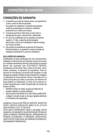 CONDIÇÕES DE GARANTIA
118
CONDIÇÕES DE GARANTIA
1. O aparelho que acaba de adquirir possui uma garantia de
2 anos a partir da data de aquisição.
Os pedidos de assistência na garantia são gratuitos,
mediante apresentação do respectivo certificado
juntamente com a factura de compra.
2. Apresente garantia do fabricante (2 anos) cobre a
substituição de peças, mão-de-obra e deslocação.
3. Em caso de imobilização do seu aparelho por período
superior a 15 dias, a garantia será prolongada
adicionando o tempo de imobilização à data de entrega
nos nossos serviços.
4. Nos pedidos de assistência na garantia de Pequenos
Electrodomésticos, os aparelhos a reparar deverão ser
entregues directamente no ponto de assistência.
EXCLUSÕES DE GARANTIA:
Substituições de peças danificadas por mau manuseamento,
instalaçãoincorrecta,danosdetransporteedanosprovocados
porcondiçõesatmosféricasadversas;Intervençõesporpessoal
técnico não autorizado pelo ELECTROLUX SERVICE;
Substituições de lâmpadas, filtros, juntas de borracha, vidros,
botões, puxadores, e acessórios de aspiradores; Todos os
serviços de manutenção provocados pelo desgaste ou pela
utilizaçãodoaparelho;Pedidosdedemonstraçãodemontagem
e explicações de funcionamento; Danos no esmalte e/ou na
pintura provocados por cortes ou pancadas; Uso intensivo em
locais públicos ou profissionais, a menos que se trate de um
produto adequado para o efeito; Desobstrução de bombas de
limpeza de filtros.
• MANIPULAÇÃO nos dados da placa de Matrícula do
presente aparelho ou deste certificado.
• INSTALAÇÃO INCORRECTAE NÃO REGULAMENTAR
(voltagem, pressão de gás ou de água, ligações eléctricas
ou hidráulicas não adequadas).
Assistência Técnica ELECTROLUX SERVICE, QUINTA DA
FONTE, EDIFÍCIO GONÇALVES ZARCO Q 35, 2774-518
PAÇO D’ARCOS. TELF: 21 440 39 39.
NOTA MUITO IMPORTANTE PARA A VALIDADE DESTA
GARANTIA:NOMOMENTODAINTERVENÇÃOTÉCNICAÉ
ABSOLUTAMENTE IMPRESCINDÍVEL APRESENTAR AO
PESSOAL AUTORIZADO, O PRESENTE CERTIFICADO,
JUNTO DAFACTURALEGALDE COMPRADOAPARELHO,
DEVIDAMENTE PREENCHIDA.
 