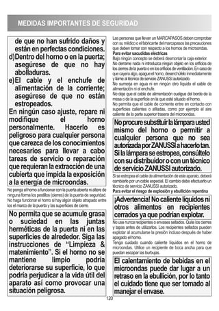 MEDIDAS IMPORTANTES DE SEGURIDAD
120
de que no han sufrido daños y
estánenperfectascondiciones.
d)Dentro del horno o en la puerta;
asegúrese de que no hay
abolladuras.
e)El cable y el enchufe de
alimentación de la corriente;
asegúrese de que no están
estropeados.
En ningún caso ajuste, repare ni
modifique el horno
personalmente. Hacerlo es
peligroso para cualquier persona
quecarezcadelosconocimientos
necesarios para llevar a cabo
tareas de servicio o reparación
querequieranlaextraccióndeuna
cubiertaqueimpidalaexposición
a la energía de microondas.
Nopongaelhornoafuncionarconlapuertaabiertanialterede
ninguna forma los pestillos (cierres) de la puerta de seguridad.
No haga funcionar el horno si hay algún objeto atrapado entre
los el marco de la puerta y las superficies de cierre.
No permita que se acumule grasa
o suciedad en las juntas
herméticas de la puerta ni en las
superficies de alrededor. Siga las
instrucciones de “Limpieza 
matenimiento”. Si el horno no se
mantiene limpio podría
deteriorarse su superficie, lo que
podría perjudicar a la vida útil del
aparato así como provocar una
situación peligrosa.
LaspersonasquellevanunMARCAPASOSdebencomprobar
consumédicooelfabricantedelmarcapasoslasprecauciones
que deben tomar con respecto a los hornos de microondas.
Para evitar sacudidas eléctricas
Bajo ningún concepto se deberá desmontar la caja exterior.
No derrame nada ni introduzca ningún objeto en los orificios de
loscierresdelapuertaoenlosorificiosdeventilación.Encasode
quecayeraalgo,apagueelhorno,desenchúfeloinmediatamente
yllamealtécnicodeservicioZANUSSIautorizado.
No sumerja en agua ni en ningún otro líquido el cable de
alimentación ni el enchufe.
No deje que el cable de alimentación cuelgue del borde de la
mesa o de la superficie en la que esté situado el horno.
No permita que el cable de corriente entre en contacto con
superficies calientes o afiladas, como por ejemplo el aire
caliente de la parte superior trasera del microondas.
Noprocuresubstituirlalámparausted
mismo del horno o permitir a
cualquier persona que no sea
autorizadaporZANUSSIahacerlotan.
Silalámparaseestropea,consúltelo
consudistribuidoroconuntécnico
deservicioZANUSSIautorizado.
Siseestropeaelcabledealimentacióndeesteaparato,deberá
cambiarlo por un cable especial. El cambio debe efectuarlo un
técnico de servicio ZANUSSI autorizado.
Para evitar el riesgo de explosión y ebullición repentina
¡Advertencia!Nocalientelíquidosni
otros alimentos en recipientes
cerradosyaquepodríanexplotar.
Nousenuncarecipientesoenvasessellados.Quiteloscierres
y tapas antes de utilizarlos. Los recipientes sellados pueden
explotar al acumularse la presión incluso después de haber
apagado el horno.
Tenga cuidado cuando caliente líquidos en el horno de
microondas. Utilice un recipiente de boca ancha para que
puedan escapar las burbujas.
El calentamiento de bebidas en el
microondas puede dar lugar a un
retraso en la ebullición, por lo tanto
el cuidado tiene que ser tomado al
manejarelenvase.
 