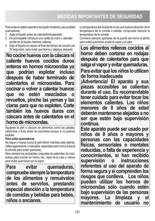121
Paraevitarlasalidarepentinadelíquidohirviendoylasposibles
quemaduras:
1. Agite el líquido antes de calentarlo/recalentarlo.
2. Es aconsejable introducir una varilla de vidrio o utensilio
similar en el líquido mientras calienta.
3. Deje el líquido en reposo al final del tiempo de cocción por
20 segundos, para evitar que hierva y salpique después.
Nococinehuevosconlacáscarani
caliente huevos cocidos duros
enteros en hornos microondas ya
que podrían explotar incluso
después de haber terminado de
calentarlos el microondas. Para
cocinar o volver a calentar huevos
que no estén mezclados o
revueltos, pinche las yemas y las
claras para que no exploten. Corte
también los huevos duros con
cáscara antes de calentarlos en el
hornodemicroondas.
Agujeree la piel o cáscara de alimentos como las patatas,
salchichas y fruta antes de cocinarlos porque si no podrían
explotar.
Para evitar quemaduras
No toque o mueva nunca el grill inferior mientras está caliente.
Utiliceagarradoresomanoplas especialesparahornoalsacar
la comida para evitar quemarse.
Abra siempre los recipientes, paquetes de palomitas de maíz,
bolsas para cocinar en horno, etc., lejos de la cara y manos
para evitar quemarse con el vapor.
Para evitar quemaduras,
compruebesiemprelatemperatura
de los alimentos y remuévalos
antes de servirlos, prestando
especial atención a la temperatura
de comidas y bebidas para bebés,
niños o ancianos.
Latemperaturadelrecipientenoesunabuenaindicacióndela
temperatura de la comida o bebida; compruebe siempre la
temperatura de la comida.
Conviene siempre apartarse de la puerta del horno al abrirlo
para evitar quemarse al salir el vapor y el calor.
Los alimentos rellenos cocidos al
horno deben cortarse en rodajas
después de calentarlos para que
salgaelvaporyevitarquemaduras.
Paraevitarquelosniñosloutilicen
de forma inadecuada
¡Advertencia! El aparato y sus
piezas accesibles se calientan
durante el uso. Es recomendable
tener cuidado para evitar tocar los
elementos calientes. Los niños
menores de 8 años de edad
deberánmantenersealejadosano
ser que estén bajo supervisión
continua.
Este aparato puede ser usado por
niños de 8 años o mayores y
personas con las capacidades
físicas, sensoriales o mentales
reducidas, o falta de experiencia y
conocimientos, si han recibido
supervisión o instrucciones
referentes al uso del aparato de
forma segura y si comprenden los
riesgos que conlleva. Los niños
pueden utilizar los hornos de
microondas sólo cuando estén
bajo supervisión de las personas
mayores. La limpieza y el
mantenimiento de usuario no
MEDIDAS IMPORTANTES DE SEGURIDAD
 