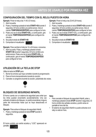 ANTES DE USARLO POR PRIMERA VEZ
125
CONFIGURACIóN DEL TIEMPO CON EL RELOj PUESTO EN HORA
Ejemplo: Poner el reloj a las 11:45 (12 horas).
1. Abrir la puerta.
2. Pulse y mantenga pulsada la tecla START/+30 durante 5
segundos. El horno emitirá una señal sonora. Gire el
mando TEMPORIZADOR/PESO para configurar la hora.
3. Pulse una vez la tecla START/+30 y, a continuación, gire
el mando TEMPORIZADOR/PESO para configurar los
minutos.
4. Se pulsa la tecla de START/+30.
5. Comprobar el visualizador:
Ejemplo: Para cambiar el reloj de 12 a 24 horas o viceversa.
1. Abrir la puerta. Pulse y mantenga pulsada la tecla
START/+30 durante 5 segundos. El horno emitirá una
señal sonora. Pulse una vez la tecla START/+30 y, a
continuación, gire el mando TEMPORIZADOR/PESO
para configurar la hora.
Ejemplo: Poner el reloj a las 23:45 (24 horas).
1. Abrir la puerta.
2. Pulse y mantenga pulsada la tecla START/+30 durante 5
segundos. El horno emitirá una señal sonora. Gire el
mando TEMPORIZADOR/PESO para configurar la hora.
3. Pulse una vez la tecla START/+30 y, a continuación, gire
el mando TEMPORIZADOR/PESO para configurar los
minutos.
4. Se pulsa la tecla de START/+30.
5. Comprobar el visualizador:
UTILIZACIóN DE LA TECLA DE STOP
Utilice la tecla de STOP para:
1. Borrar los errores que haya cometido durante la programación.
2. Parar el horno temporalmente durante la cocción.
3. Cancelar un programa durante la cocción, pulsándola dos veces.
BLOQUEO DE SEGURIDAD INFANTIL
El horno cuenta con un sistema de seguridad para evitar que
los niños puedan encenderlo accidentalmente. Una vez
activado el sistema de bloqueo, no podrá encenderse ninguna
parte del microondas hasta que se haya desactivado el
bloqueo.
Ejemplo: Para activar el bloqueo de seguridad infantil.
1. Pulse y mantenga pulsada la tecla STOP durante 5
segundos.
El horno emitirá una señal acústica y LOC aparecerá en
pantalla:
Nota:
• Para cancelar el bloqueo de seguridad infantil, pulse y
mantenga pulsada la tecla STOP durante 5 segundos. El
horno emitirá dos señales acústica y podrá verse en
pantalla la hora del día.
• El sistema de seguridad infantil no puede activarse si el
reloj no está en hora.
 