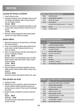 RECETAS
136
jamón relleno
1. Mezclar las espinacas con el queso fresco y el fromage
frais, sazonar al gusto.
2. Poner una cucharada del relleno sobre cada loncha de
jamón cocido y enrollar.Atravesar el jamón con un
pincho de madera.
3. Hacer una salsa bechamel. Para ello, echar el agua y la
nata en un recipiente y calentar.
2-4 min. 900 W
Mezclar la harina y la mantequilla para hacer una salsa,
añadir al líquido y batir hasta disolver. Tapar y cocinar
hasta que espese.
1-2 min. 900 W
Remover y probar.
4. Colocar la salsa en el recipiente engrasado, poner los
rollitos de jamón rellenos sobre la salsa y cocinar con la
tapadera.
12-14 min. 630 W
Después de cocinar, dejar reposar durante 5 min. aprox.
Utensilios: Fuente con tapa (volumen 2 l)
Fuente ovalada para gratinar (aprox. 26 cm de
largo)
150 g de hojas de espinaca picadas
150 g de requesón, 20 % de mat. grasa
50 g de queso Emmental
pimienta molida, pimentón
8 lonchas de jamón cocido (400 g)
125 ml de agua
125 ml de nata
20 g de harina
20 g mantequilla o margarina
10 g de mantequilla o margarina para untar el molde
Pavo picante con arroz
1. Engrasar la fuente.
2. Mezclar el arroz con el azafrán y colocar esta mezcla en
la fuente.Añadir la cebolla, el pimiento, el puerro y la
pechuga de pavo y sazonar. Poner copos de mantequilla
por encima.
3. Mezclar el queso y el azafrán con el arroz y sazonar al
gusto.
4-6 min. 900 W
16-19 min. 270 W
Terminada la cocción, dejar reposar el pavo picante
durante 5 minutos.
Utensilios: Fuente ovalada con tapadera (aprox. 26 cm de
largo)
120 g taza de arroz de grano largo, sancochado
1 bolsita de hilitos de azafrán
10 g de mantequilla o margarina
50 g cebolla, en rodajas
100 g pimiento morrón, en tiras
100 g puerro pequeño, en tiras
300 g de pechuga de pavo, en dados
Pimienta, pimentón
20 g de mantequilla o margarina
300 ml tazas de caldo de carne
Lonchas de Ternera a la Zürich
1. Cortar la ternera en tiras.
2. Engrasar el recipiente con la mantequilla. Poner la carne
y la cebolla en el recipiente, tapar y cocinar. Remover
una vez durante la cocción.
6-9 min. 900 W
3. Añadir el vino blanco, el espesante para salsas y la nata,
remover, tapar y seguir cocinando. Remover de vez en
cuando.
3-5 min. 900 W
4. Remover la mezcla después de cocinar, dejar reposar
durante 5 min. aprox.Adornar con perejil.
Utensilios: Fuente con tapa (volumen 2 l)
600 g de filet de ternera
10 g de mantequilla o margarina
50 g cebolla, bien picada
100 ml de vino blacno
espesante para salsas para aprox. 1
/2 l de salsa
300 ml de nata
1 CuSop de perejil, picado
 