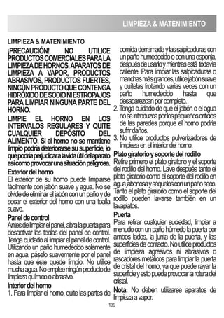 LIMPIEZA  MATENIMIENTO
139
¡PRECAUCIóN! NO UTILICE
PRODUCTOSCOMERCIALESPARALA
LIMPIEZADEHORNOS,APARATOSDE
LIMPIEZA A VAPOR, PRODUCTOS
ABRASIVOS, PRODUCTOS FUERTES,
NINGÚNPRODUCTOQUECONTENGA
HIDRóXIDODESODIONIESTROPAjOS
PARALIMPIAR NINGUNAPARTE DEL
HORNO.
LIMPIE EL HORNO EN LOS
INTERVALOS REGULARES Y QUITE
CUALQUIER DEPóSITO DEL
ALIMENTO. Si el horno no se mantiene
limpiopodríadeteriorarsesusuperficie,lo
quepodríaperjudicaralavidaútildelaparato
asícomoprovocarunasituaciónpeligrosa.
Exteriordelhorno
El exterior de su horno puede limpiarse
fácilmente con jabón suave y agua. No se
olvidedeeliminareljabónconunpañoyde
secar el exterior del horno con una toalla
suave.
Paneldecontrol
Antesdelimpiarelpanel,abralapuertapara
desactivar las teclas del panel de control.
Tengacuidadoallimpiarelpaneldecontrol.
Utilizando un paño humedecido solamente
en agua, páselo suavemente por el panel
hasta que éste quede limpio. No utilice
muchaagua.Noempleeningúnproductode
limpiezaquímicooabrasivo.
Interiordelhorno
1. Para limpiar el horno, quite las partes de
comidaderramadaylassalpicadurascon
unpañohumedecidooconunaesponja,
despuésdeusarloymientrasestá todavía
caliente. Para limpiar las salpicaduras o
manchasmásgrandes,utilicejabónsuave
y quítelas frotando varias veces con un
paño humedecido hasta que
desaparezcanporcompleto.
2.Tengacuidadodequeeljabónoelagua
noseintroduzcaporlospequeñosorificios
de las paredes porque el horno podría
sufrirdaños.
3. No utilice productos pulverizadores de
limpiezaenelinteriordelhorno.
Platogiratorioysoportedelrodillo
Retire primero el plato giratorio y el soporte
del rodillo del horno. Lave después tanto el
platogiratoriocomoelsoportedelrodilloen
aguajabonosayséquelosconunpañoseco.
Tanto el plato giratorio como el soporte del
rodillo pueden lavarse también en un
lavaplatos.
Puerta
Para retirar cualquier suciedad, limpiar a
menudoconunpañohúmedolapuertapor
ambos lados, la junta de la puerta, y las
superficiesdecontacto.Noutiliceproductos
de limpieza agresivos ni abrasivos o
rascadores metálicos para limpiar la puerta
de cristal del horno, ya que puede rayar la
superficieyestopuedeprovocarlaroturadel
cristal.
Nota: No deben utilizarse aparatos de
limpiezaavapor.
LIMPIEZA  MATENIMIENTO
 