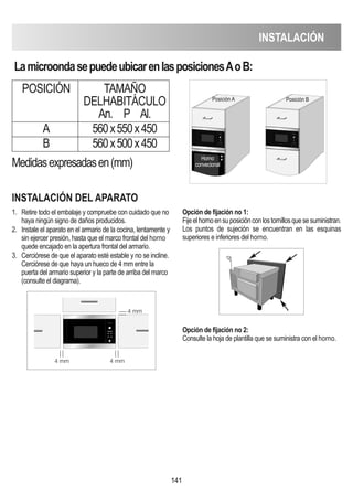 INSTALACIóN
141
LamicroondasepuedeubicarenlasposicionesAoB:
POSICIóN TAMAñO
DELHABITáCULO
An. P Al.
A 560x550x450
B 560x500x450
INSTALACIóN DEL APARATO
1. Retire todo el embalaje y compruebe con cuidado que no
haya ningún signo de daños producidos.
2. Instale el aparato en el armario de la cocina, lentamente y
sin ejercer presión, hasta que el marco frontal del horno
quede encajado en la apertura frontal del armario.
3. Cerciórese de que el aparato esté estable y no se incline.
Cerciórese de que haya un hueco de 4 mm entre la
puerta del armario superior y la parte de arriba del marco
(consulte el diagrama).
Opción de fijación no 1:
Fijeelhornoensuposiciónconlostornillosquesesuministran.
Los puntos de sujeción se encuentran en las esquinas
superiores e inferiores del horno.
Opción de fijación no 2:
Consulte la hoja de plantilla que se suministra con el horno.
Medidasexpresadasen(mm)
D
Posición A Posición B
Horno
convecional
4 mm
4 mm
4 mm
 