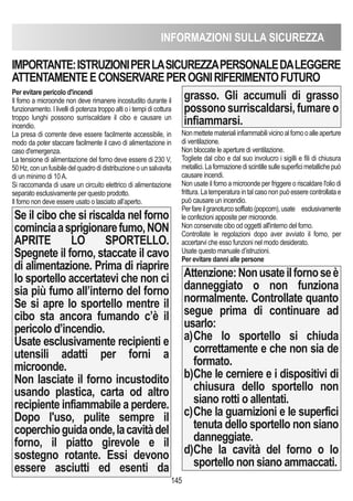 INFORMAZIONI SULLA SICUREZZA
145
Per evitare pericolo d'incendi
Il forno a microonde non deve rimanere incostudito durante il
funzionamento. I livelli di potenza troppo alti o i tempi di cottura
troppo lunghi possono surriscaldare il cibo e causare un
incendio.
La presa di corrente deve essere facilmente accessibile, in
modo da poter staccare facilmente il cavo di alimentazione in
caso d'emergenza.
La tensione di alimentazione del forno deve essere di 230 V,
50 Hz, con un fusibile del quadro di distribuzione o un salvavita
di un minimo di 10 A.
Si raccomanda di usare un circuito elettrico di alimentazione
separato esclusivamente per questo prodotto.
Il forno non deve essere usato o lasciato all’aperto.
Se il cibo che si riscalda nel forno
cominciaasprigionarefumo,NON
APRITE LO SPORTELLO.
Spegnete il forno, staccate il cavo
di alimentazione. Prima di riaprire
lo sportello accertatevi che non ci
sia più fumo all’interno del forno
Se si apre lo sportello mentre il
cibo sta ancora fumando c’è il
pericolo d’incendio.
Usate esclusivamente recipienti e
utensili adatti per forni a
microonde.
Non lasciate il forno incustodito
usando plastica, carta od altro
recipiente infiammabile a perdere.
Dopo l'uso, pulite sempre il
coperchioguidaonde,lacavitàdel
forno, il piatto girevole e il
sostegno rotante. Essi devono
essere asciutti ed esenti da
grasso. Gli accumuli di grasso
possono surriscaldarsi, fumare o
infiammarsi.
Nonmettetematerialiinfiammabilivicinoalfornooalleaperture
di ventilazione.
Non bloccate le aperture di ventilazione.
Togliete dal cibo e dal suo involucro i sigilli e fili di chiusura
metallici.Laformazionediscintillesullesuperficimetallichepuò
causare incendi.
Non usate il forno a microonde per friggere o riscaldare l'olio di
frittura. La temperatura in tal caso non può essere controllata e
può causare un incendio.
Perfareilgranoturcosoffiato(popcorn),usate esclusivamente
le confezioni apposite per microonde.
Non conservate cibo od oggetti all'interno del forno.
Controllate le regolazioni dopo aver avviato il forno, per
accertarvi che esso funzioni nel modo desiderato.
Usate questo manuale d’istruzioni.
Per evitare danni alle persone
Attenzione:Nonusateilfornoseè
danneggiato o non funziona
normalmente. Controllate quanto
segue prima di continuare ad
usarlo:
a)Che lo sportello si chiuda
correttamente e che non sia de
formato.
b)Che le cerniere e i dispositivi di
chiusura dello sportello non
siano rotti o allentati.
c)Che la guarnizioni e le superfici
tenuta dello sportello non siano
danneggiate.
d)Che la cavità del forno o lo
sportello non siano ammaccati.
IMPORTANTE:ISTRUZIONIPERLASICUREZZAPERSONALEDALEGGERE
ATTENTAMENTEECONSERVAREPEROGNIRIFERIMENTOFUTURO
 