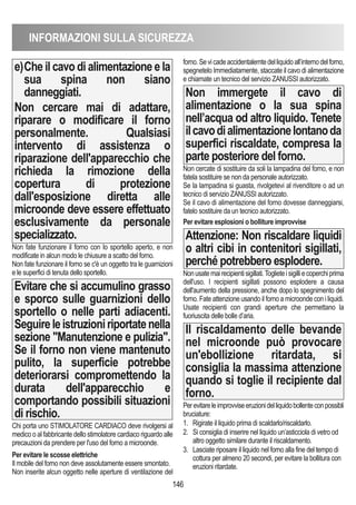 INFORMAZIONI SULLA SICUREZZA
146
e)Che il cavo di alimentazione e la
sua spina non siano
danneggiati.
Non cercare mai di adattare,
riparare o modificare il forno
personalmente. Qualsiasi
intervento di assistenza o
riparazione dell'apparecchio che
richieda la rimozione della
copertura di protezione
dall'esposizione diretta alle
microonde deve essere effettuato
esclusivamente da personale
specializzato.
Non fate funzionare il forno con lo sportello aperto, e non
modificate in alcun modo le chiusure a scatto del forno.
Non fate funzionare il forno se c'è un oggetto tra le guarnizioni
e le superfici di tenuta dello sportello.
Evitare che si accumulino grasso
e sporco sulle guarnizioni dello
sportello o nelle parti adiacenti.
Seguireleistruzioniriportatenella
sezione Manutenzione e pulizia.
Se il forno non viene mantenuto
pulito, la superficie potrebbe
deteriorarsi compromettendo la
durata dell'apparecchio e
comportando possibili situazioni
di rischio.
Chi porta uno STIMOLATORE CARDIACO deve rivolgersi al
medico o al fabbricante dello stimolatore cardiaco riguardo alle
precauzioni da prendere per l'uso del forno a microonde.
Per evitare le scosse elettriche
Il mobile del forno non deve assolutamente essere smontato.
Non inserite alcun oggetto nelle aperture di ventilazione del
forno.Sevicadeaccidentalemtedelliquidoall’internodelforno,
spegnetelo Immediatamente, staccate il cavo di alimentazione
e chiamate un tecnico del servizio ZANUSSI autorizzato.
Non immergete il cavo di
alimentazione o la sua spina
nell’acqua od altro liquido. Tenete
ilcavodialimentazionelontanoda
superfici riscaldate, compresa la
parte posteriore del forno.
Non cercate di sostituire da soli la lampadina del forno, e non
fatela sostituire se non da personale autorizzato.
Se la lampadina si guasta, rivolgetevi al rivenditore o ad un
tecnico di servizio ZANUSSI autorizzato.
Se il cavo di alimentazione del forno dovesse danneggiarsi,
fatelo sostituire da un tecnico autorizzato.
Per evitare esplosioni o bolliture improvvise
Attenzione: Non riscaldare liquidi
o altri cibi in contenitori sigillati,
perché potrebbero esplodere.
Nonusatemairecipientisigillati.Toglieteisigilliecoperchiprima
dell'uso. I recipienti sigillati possono esplodere a causa
dell'aumento della pressione, anche dopo lo spegnimento del
forno. Fate attenzione usando il forno a microonde con i liquidi.
Usate recipienti con grandi aperture che permettano la
fuoriuscita delle bolle d’aria.
Il riscaldamento delle bevande
nel microonde può provocare
un'ebollizione ritardata, si
consiglia la massima attenzione
quando si toglie il recipiente dal
forno.
Perevitareleimprovviseeruzionidelliquidobollenteconpossibli
bruciature:
1. Rigirate il liquido prima di scaldarlo/riscaldarlo.
2. Si consiglia di inserire nel liquido un’asticciola di vetro od
altro oggetto similare durante il riscaldamento.
3. Lasciate riposare il liquido nel forno alla fine del tempo di
cottura per almeno 20 secondi, per evitare la bollitura con
eruzioni ritardate.
 