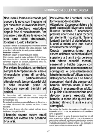 147
Nonusareilfornoamicroondeper
cuocere le uova con il guscio né
per riscaldare le uova sode intere,
perché potrebbero esplodere
dopo la fase di riscaldamento. Per
cucinare o riscaldare le uova che
non sono state strapazzate,
foratene il tuorlo e l'albume.
Sgusciate e affettate le uova sode prima di riscaldarle nel forno
a microonde. Forate la buccia delle patate, salcicce e frutta
prima di cucinarle, perché altrimenti possono esplodere.
Per evitare scottature
Mai toccare o alzare la resistenza quando è calda.
Usare presine o guanti da cucina per togliere il cibo dal forno.
Per evitare le ustioni causate dal vapore, aprire sempre
contenitori, recipienti per pop-corn, sacchetti da forno, ecc.
tenendoli lontani dal viso e dalle mani.
Per evitare bruciature, controllare
sempre la temperatura del cibo e
rimescolarlo prima di servirlo,
facendo particolarmente
attenzioneallatemperaturadeicibi
e delle bevande prima di
imboccare neonati, bambini ed
anziani.
La temperatura del contenitore non corrisponde
necessariamente a quella del cibo controllare sempre la
temperatura del cibo.
Per evitare le scottature causate dalla fuoriuscita del vapore e
del calore, allontanarsi dallo sportello del forno durante
l’apertura.
Per far uscire il vapore ed evitare ustioni, praticare alcune
incisioni sui cibi ripieni riscaldati.
I bambini devono essere tenuti
lontani per evitare che possano
bruciarsi.
Per evitare che i bambini usino il
forno in modo sbagliato
Attenzione:L’apparecchiaturaele
parti accessibili diventano calde
durante l’utilizzo. È necessario
prestare attenzione a non toccare
gli elementi riscaldanti. Tenere
lontani i bambini di età inferiore a
8 anni a meno che non siano
costantemente sorvegliati.
Questa apparecchiatura può
essere utilizzata da bambini di età
superiore a 8 anni e da persone
con ridotte capacità mentali,
sensoriali o fisiche oppure con
poca esperienza o conoscenza se
sorvegliate o precedentemente
istruite in merito all’utilizzo sicuro
dell’appare-cchiatura e se hanno
compreso i rischi che comporta. I
bambini devono usare il forno
soltanto in presenza di un adulto.
La pulizia e la manutenzione non
devono essere eseguite dai
bambini a meno che questi non
abbiano almeno 8 anni e siano
sorvegliati.
Non lasciare che i bambini si appoggino o si dondolino contro
losportellodelforno.Inoltre,nonpermetterelorodiusareilforno
come un giocattolo.
Illustrare ai bambini le norme di sicurezza: insegnare loro ad
usare le presine per togliere i piatti dal forno, a rimuovere con
precauzioneicoperchie,inparticolare,gliinvolucri(adesempio
i materiali autoriscaldanti) usati per rendere il cibo croccante, in
quanto possono diventare estremamente caldi.
INFORMAZIONI SULLA SICUREZZA
 
