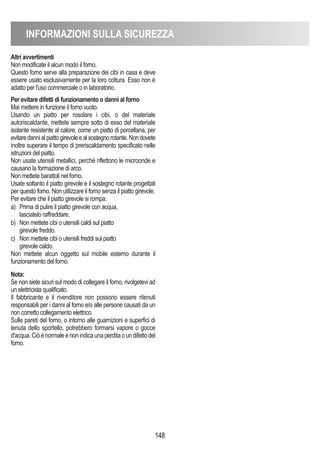 INFORMAZIONI SULLA SICUREZZA
148
Altri avvertimenti
Non modificate il alcun modo il forno.
Questo forno serve alla preparazione dei cibi in casa e deve
essere usato esclusivamente per la loro cottura. Esso non è
adatto per l'uso commerciale o in laboratorio.
Per evitare difetti di funzionamento o danni al forno
Mai mettere in funzione il forno vuoto.
Usando un piatto per rosolare i cibi, o del materiale
autoriscaldante, mettete sempre sotto di esso del materiale
isolante resistente al calore, come un piatto di porcellana, per
evitaredannialpiattogirevoleealsostegnorotante.Nondovete
inoltre superare il tempo di preriscaldamento specificato nelle
istruzioni del piatto.
Non usate utensili metallici, perché riflettono le microonde e
causano la formazione di arco.
Non mettete barattoli nel forno.
Usate soltanto il piatto girevole e il sostegno rotante progettati
per questo forno. Non utilizzare il forno senza il piatto girevole.
Per evitare che il piatto girevole si rompa:
a) Prima di pulire il piatto girevole con acqua,
lasciatelo raffreddare.
b) Non mettete cibi o utensili caldi sul piatto
girevole freddo.
c) Non mettete cibi o utensili freddi sul piatto
girevole caldo.
Non mettete alcun oggetto sul mobile esterno durante il
funzionamento del forno.
Nota:
Se non siete sicuri sul modo di collegare il forno, rivolgetevi ad
un elettricista qualificato.
Il fabbricante e il rivenditore non possono essere ritenuti
responsabili per i danni al forno e/o alle persone causati da un
non corretto collegamento elettrico.
Sulle pareti del forno, o intorno alle guarnizioni e superfici di
tenuta dello sportello, potrebbero formarsi vapore o gocce
d'acqua.Ciòènormaleenonindicaunaperditaoundifettodel
forno.
 