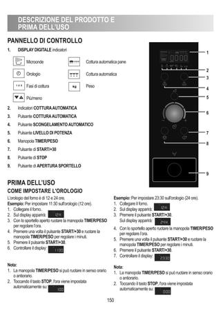 DESCRIZIONE DEL PRODOTTO E
PRIMA DELL’USO
150
PANNELLO DI CONTROLLO
PRIMA DELL’USO
COME IMPOSTARE L'OROLOGIO
1. DISPLAy DIGITALE indicatori
Microonde
Orologio
Fasi di cottura
Più/meno
2. Indicatori COTTURAAUTOMATICA
3. Pulsante COTTURAAUTOMATICA
4. Pulsante SCONGELAMENTOAUTOMATICO
5. Pulsante LIVELLO DI POTENZA
6. Manopola TIMER/PESO
7. Pulsante di START/+30
8. Pulsante di STOP
9. Pulsante di APERTURASPORTELLO
L’orologio del forno è di 12 e 24 ore.
Esempio: Per impostare 11:30 sull'orologio (12 ore).
1. Collegare il forno.
2. Sul display apparirà:
3. Con lo sportello aperto ruotare la manopola TIMER/PESO
per regolare l’ora.
4. Premere una volta il pulsante START/+30 e ruotare la
manopola TIMER/PESO per regolare i minuti.
5. Premere il pulsante START/+30.
6. Controllare il display:
Nota:
1. La manopola TIMER/PESO si può ruotare in senso orario
o antiorario.
2. Toccando il tasto STOP, l'ora viene impostata
automaticamente su:
Esempio: Per impostare 23:30 sull'orologio (24 ore).
1. Collegare il forno.
2. Sul display apparirà: . .
3. Premere il pulsante START/+30.
Sul display apparirà:
4. Con lo sportello aperto ruotare la manopola TIMER/PESO
per regolare l’ora.
5. Premere una volta il pulsante START/+30 e ruotare la
manopola TIMER/PESO per regolare i minuti.
6. Premere il pulsante START/+30.
7. Controllare il display:
Nota:
1. La manopola TIMER/PESO si può ruotare in senso orario
o antiorario.
2. Toccando il tasto STOP, l'ora viene impostata
automaticamente su:
Cottura automatica pane
Cottura automatica
Peso
1
2
3
4
5
6
8
7
9
 