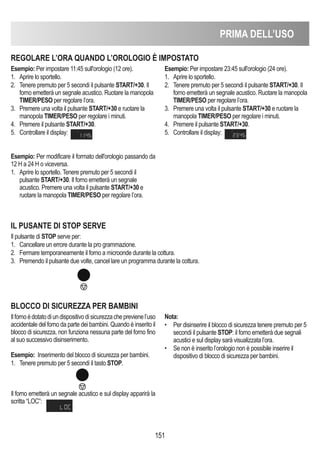 PRIMA DELL’USO
151
REGOLARE L’ORA QUANDO L’OROLOGIO È IMPOSTATO
Esempio: Per impostare 11:45 sull'orologio (12 ore).
1. Aprire lo sportello.
2. Tenere premuto per 5 secondi il pulsante START/+30. Il
forno emetterà un segnale acustico. Ruotare la manopola
TIMER/PESO per regolare l’ora.
3. Premere una volta il pulsante START/+30 e ruotare la
manopola TIMER/PESO per regolare i minuti.
4. Premere il pulsante START/+30.
5. Controllare il display:
Esempio: Per modificare il formato dell'orologio passando da
12 H a 24 H o viceversa.
1. Aprire lo sportello. Tenere premuto per 5 secondi il
pulsante START/+30. Il forno emetterà un segnale
acustico. Premere una volta il pulsante START/+30 e
ruotare la manopola TIMER/PESO per regolare l’ora.
Esempio: Per impostare 23:45 sull'orologio (24 ore).
1. Aprire lo sportello.
2. Tenere premuto per 5 secondi il pulsante START/+30. Il
forno emetterà un segnale acustico. Ruotare la manopola
TIMER/PESO per regolare l’ora.
3. Premere una volta il pulsante START/+30 e ruotare la
manopola TIMER/PESO per regolare i minuti.
4. Premere il pulsante START/+30.
5. Controllare il display:
IL PUSANTE DI STOP SERVE
Il pulsante di STOP serve per:
1. Cancellare un errore durante la pro grammazione.
2. Fermare temporaneamente il forno a microonde durante la cottura.
3. Premendo il pulsante due volte, cancel lare un programma durante la cottura.
BLOCCO DI SICUREZZA PER BAMBINI
Ilfornoèdotatodiundispositivodisicurezzacheprevienel’uso
accidentale del forno da parte dei bambini. Quando è inserito il
blocco di sicurezza, non funziona nessuna parte del forno fino
al suo successivo disinserimento.
Esempio: Inserimento del blocco di sicurezza per bambini.
1. Tenere premuto per 5 secondi il tasto STOP.
Il forno emetterà un segnale acustico e sul display apparirà la
scritta “LOC”:
Nota:
• Per disinserire il blocco di sicurezza tenere premuto per 5
secondi il pulsante STOP: il forno emetterà due segnali
acustici e sul display sarà visualizzata l’ora.
• Se non è inserito l’orologio non è possibile inserire il
dispositivo di blocco di sicurezza per bambini.
 