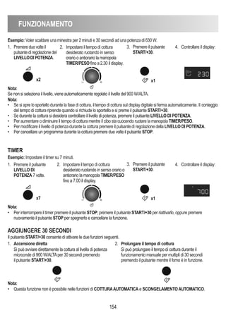 FUNZIONAMENTO
154
Esempio: Voler scaldare una minestra per 2 minuti e 30 secondi ad una potenza di 630 W.
Nota:
Se non si seleziona il livello, viene automaticamente regolato il livello del 900 W/ALTA.
Nota:
• Per interrompere il timer premere il pulsante STOP; premere il pulsante START/+30 per riattivarlo, oppure premere
nuovamente il pulsante STOP per spegnerlo e cancellare la funzione.
Nota:
• Se si apre lo sportello durante la fase di cottura, il tempo di cottura sul display digitale si ferma automaticamente. Il conteggio
del tempo di cottura riprende quando si richiude lo sportello e si preme il pulsante START/+30.
• Se durante la cottura si desidera controllare il livello di potenza, premere il pulsante LIVELLO DI POTENZA.
• Per aumentare o diminuire il tempo di cottura mentre il cibo sta cuocendo ruotare la manopola TIMER/PESO.
• Per modificare il livello di potenza durante la cottura premere il pulsante di regolazione della LIVELLO DI POTENZA.
• Per cancellare un programma durante la cottura premere due volte il pulsante STOP.
1. Premere due volte il
pulsante di regolazione del
LIVELLO DI POTENZA.
2. Impostare il tempo di cottura
desiderato ruotando in senso
orario o antiorario la manopola
TIMER/PESO fino a 2.30 il display.
3. Premere il pulsante
START/+30.
4. Controllare il display:
x2 x1
1. Premere il pulsante
LIVELLO DI
POTENZA 7 volte.
2. Impostare il tempo di cottura
desiderato ruotando in senso orario o
antiorario la manopola TIMER/PESO
fino a 7.00 il display.
3. Premere il pulsante
START/+30.
4. Controllare il display:
TIMER
Esempio: Impostare il timer su 7 minuti.
x7 x1
AGGIUNGERE 30 SECONDI
1. Accensione diretta
Si può avviare direttamente la cottura al livello di potenza
microonde di 900 W/ALTAper 30 secondi premendo
il pulsante START/+30.
2. Prolungare il tempo di cottura
Si può prolungare il tempo di cottura durante il
funzionamento manuale per multipli di 30 secondi
premendo il pulsante mentre il forno è in funzione.
Nota:
• Questa funzione non è possibile nelle funzioni di COTTURAAUTOMATICA e SCONGELAMENTOAUTOMATICO.
Il pulsante START/+30 consente di attivare le due funzioni seguenti.
 