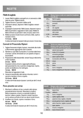 RICETTE
162
Cannoli di Prosciutto Ripieni
1. Tagliare finemente le foglie di spinaci, mescolarle alla ricotta
e all'emmental, aggiungendo odori a piacere.
2. Stendere su ogni fetta di prosciutto un cucchiaio della farcia
e formare i cannoli, fermandoli con uno spiedino di legno o
stuzzicadenti.
3. Preparazione della besciamella: versare l'acqua nella terrina
e farla riscaldare.
2-4 min. 900 W
Impastare la farina al burro e aggiungerla all'acqua,
stemperandola fino che si sarà ben amalgamata. Coprire,
portare ad ebollizione e far restringere.
1-2 min. 900 W
Mescolare ed aggiustare di sale.
4. Versare la besciamella nello stampo imburrato, riunirvi i
cannoli e mandare in forno a coperto.
12-14 min. 630 W
Acottura terminata lasciar riposare i cannoli per altri 5 minuti
circa.
Utensili: Terrina con coperchio (capacita 2 l)
stampo ovale a sponda bassa con
coperchio (ca. 26 cm di lunghezza)
150 g spinaci senza gambi
150 g ricotta, 20 % di grasso
50 g emmental grattugiato
pepe e paprica dolce
8 fette di prosciutto cotto (400 g)
125 ml acqua
125 ml panna
20 g farina
20 g burro o margarina
10 g burro o margarina per imburrare lo stampo
Pavo picante con arroz
1. Mischiare lo zafferano al riso e versarlo nello stampo
precedentemente imburrato. Mescolare la cipolla a
fettine al peperone, al porro e ai pezzetti di petto di
tacchino, salare e pepare. Disporre a strato il tacchino
con le verdure sul fondo di riso con alcuni riccioli di burro.
2. Innaffiare con il brodo, coprire e mandare in forno.
4-6 min. 900 W
16-19 min. 270 W
Acottura terminata far riposare per altri 5 minuti circa.
Utensili: Stampo ovale a bordo basso con coperchio
(ca. 26 cm di lunghezza)
120 g tazza di riso
1 bustina zafferano
10 g burro o margarina
50 g cipolla, tagliata a fette
100 g peperone rosso, tagliato a listarelle
100 g piccola gamba di porro, tagliata a listarelle
300 g petto di tacchino, tagliato a pezzetti
pepe, paprica
20 g di burro o margarina
300 ml tazze di brodo di carne
Filettidisogliola
1. Lavareifilettidisogliolaeasciugarliconuncanovaccioodella
cartadacucina.Toglierelelische.
2. Tagliareillimoneeipomodoriafettinesottili.
3. Imburrarelostampo,disponerviifilettidisogliolaeversarvi
sopral'olio.
4. Cospargerediprezzemoloifilettidipesce,disponervisoprae
fettinedipomodoroeaggiustaredisaleepepe.Metterele
fettinedilimonesuipomodoriedareunaspruzzatadivino.
5. Metterepoialcuniricciolidiburrosullimoneafette,copriree
mandareinforno.
11-13min. 630W
Acotturaterminatafarriposareiltuttoperancora2minuticirca.
Utensili: Stampo basso e ovale con coperchio (lunghezza
circa 26 cm)
400 g filetti di sogliola
1 limone (possibilmente di coltura biodinamica)
150 g pomodori
10 g burro
1 CM olio vegetale
1 CM prezzemolo tritato
sale e pepe
4 CM vino bianco
20 g burro o margarina
 
