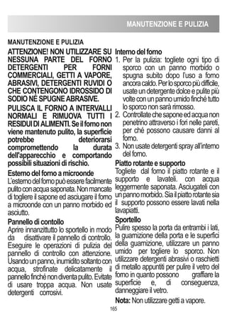 MANUTENZIONE E PULIZIA
165
ATTENZIONE! NON UTILIZZARE SU
NESSUNA PARTE DEL FORNO
DETERGENTI PER FORNI
COMMERCIALI, GETTI A VAPORE,
ABRASIVI, DETERGENTI RUVIDI O
ChE CONTENGONO IDROSSIDO DI
SODIONÉSPUGNEABRASIVE.
PULISCA IL FORNO A INTERVALLI
NORMALI E RIMUOVA TUTTI I
RESIDUIDIALIMENTI.Seilfornonon
viene mantenuto pulito, la superficie
potrebbe deteriorarsi
compromettendo la durata
dell'apparecchio e comportando
possibilisituazionidirischio.
Esternodelfornoamicroonde
L’esternodelfornopuòesserefacilmente
pulitoconacquasaponata.Nonmancate
ditogliereilsaponeedasciugareilforno
a microonde con un panno morbido ed
asciutto.
Pannellodicontollo
Aprire innanzittutto lo sportello in modo
da disattivare il pannello di controllo.
Eseguire le operazioni di pulizia del
pannello di controllo con attenzione.
Usandounpanno,inumiditosoltantocon
acqua, strofinate delicatamente il
pannellofinchénondiventapulito.Evitate
di usare troppa acqua. Non usate
detergenti corrosivi.
Internodelforno
1. Per la pulizia: togliete ogni tipo di
sporco con un panno morbido o
spugna subito dopo l’uso a forno
ancoracaldo.Perlosporcopiùdifficile,
usateundetergentedolceepulitepiù
volteconunpannoumidofinchétutto
losporcononsaràrimosso.
2. Controllatechesaponeedacquanon
penetrino attraverso i fori nelle pareti,
per ché possono causare danni al
forno.
3. Nonusatedetergentisprayall’interno
delforno.
Piattorotanteesupporto
Togliete dal forno il piatto rotante e il
supporto e lavateli. con acqua
leggermente saponata. Asciugateli con
unpannomorbido.Siailpiattorotantesia
il supporto possono essere lavati nella
lavapiatti.
Sportello
Pulire spesso la porta da entrambi i lati,
la guarnizione della porta e le superfici
della guarnizione, utilizzare un panno
umido per togliere lo sporco. Non
utilizzare detergenti abrasivi o raschietti
di metallo appuntiti per pulire il vetro del
forno in quanto possono graffiare la
superficie e, di conseguenza,
danneggiareilvetro.
Nota:Nonutilizzaregettiavapore.
MANUTENZIONE E PULIZIA
 